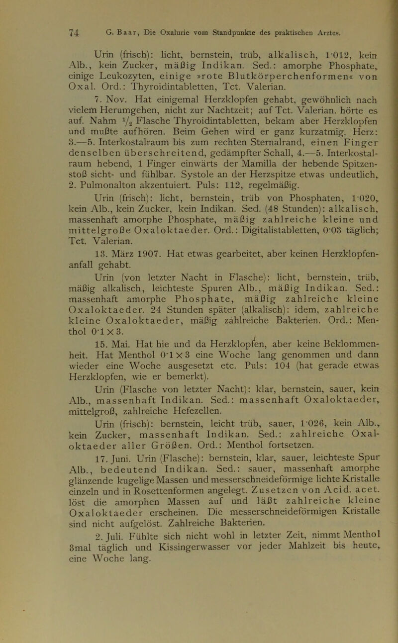 Urin (frisch): licht, bernstein, trüb, alkalisch, 1012, kein Alb., kein Zucker, mäßig Indikan. Sed.: amorphe Phosphate* einige Leukozyten, einige »rote Blutkörperchenformen« von Oxal. Ord.: Thyroidintabletten, Tct. Valerian. 7. Nov. Hat einigemal Herzklopfen gehabt, gewöhnlich nach vielem Herumgehen, nicht zur Nachtzeit; auf Tct. Valerian. hörte es auf. Nahm 1/2 Flasche Thyroidintabletten, bekam aber Herzklopfen und mußte auf hören. Beim Gehen wird er ganz kurzatmig. Herz: 3.—5. Interkostalraum bis zum rechten Sternalrand, einen Finger denselben überschreitend, gedämpfter Schall, 4.—5. Interkostal- raum hebend, 1 Finger einwärts der Mamilla der hebende Spitzen- stoß sicht- und fühlbar. Systole an der Herzspitze etwas undeutlich* 2. Pulmonalton akzentuiert. Puls: 112, regelmäßig. Urin (frisch): licht, bernstein, trüb von Phosphaten, T020* kein Alb., kein Zucker, kein Indikan. Sed. (48 Stunden): alkalisch, massenhaft amorphe Phosphate, mäßig zahlreiche kleine und mittelgroße Oxaloktaeder. Ord.: Digitalistabletten, 0-03 täglich; Tct. Valerian. 13. März 1907. Hat etwas gearbeitet, aber keinen Herzklopfen- anfall gehabt. Urin (von letzter Nacht in Flasche): licht, bernstein, trüb* mäßig alkalisch, leichteste Spuren Alb., mäßig Indikan. Sed.: massenhaft amorphe Phosphate, mäßig zahlreiche kleine Oxaloktaeder. 24 Stunden später (alkalisch): idem, zahlreiche kleine Oxaloktaeder, mäßig zahlreiche Bakterien. Ord.: Men- thol 0T X 3. 15. Mai. Hat hie und da Herzklopfen, aber keine Beklommen- heit. Hat Menthol 04X3 eine Woche lang genommen und dann wieder eine Woche ausgesetzt etc. Puls: 104 (hat gerade etwas Herzklopfen, wie er bemerkt). Urin (Flasche von letzter Nacht): klar, bernstein, sauer, kein Alb., massenhaft Indikan. Sed.: massenhaft Oxaloktaeder* mittelgroß, zahlreiche Hefezellen. Urin (frisch): bernstein, leicht trüb, sauer, T026, kein Alb.* kein Zucker, massenhaft Indikan. Sed.: zahlreiche Oxal- oktaeder aller Größen. Ord.: Menthol fortsetzen. 17. Juni. Urin (Flasche): bernstein, klar, sauer, leichteste Spur Alb., bedeutend Indikan. Sed.: sauer, massenhaft amorphe glänzende kugelige Massen und messerschneideförmige lichte Kristalle einzeln und in Rosettenformen angelegt. Zusetzen von Acid. acet. löst die amorphen Massen auf und läßt zahlreiche kleine Oxaloktaeder erscheinen. Die messerschneideförmigen Kristalle sind nicht aufgelöst. Zahlreiche Bakterien. 2. Juli. Fühlte sich nicht wohl in letzter Zeit, nimmt Menthol Smal täglich und Kissingerwasser vor jeder Mahlzeit bis heute* eine Woche lang.