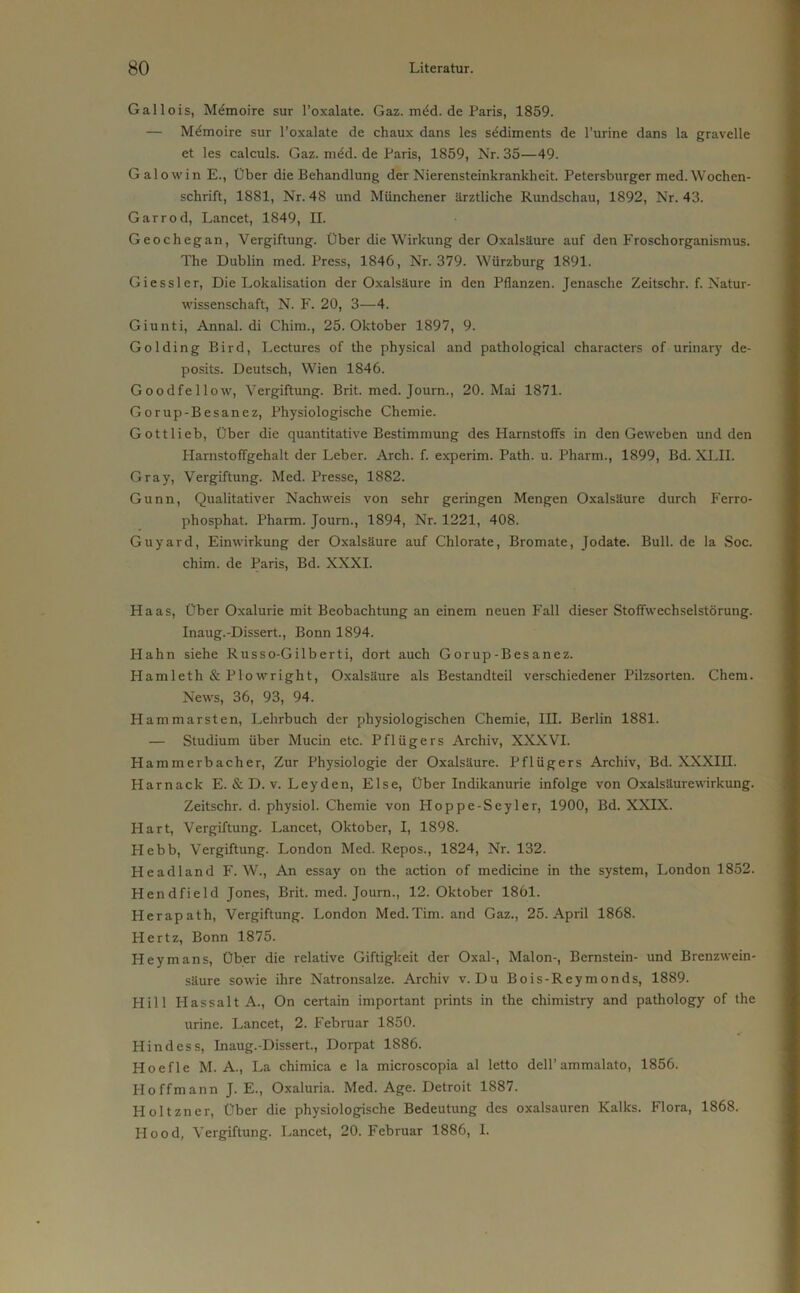 Gallois, Memoire sur l’oxalate. Gaz. mdd. de Paris, 1859. — Memoire sur l’oxalate de chaux dans les Sediments de l’urine dans la gravelle et les calculs. Gaz. rm£d. de Paris, 1859, Nr. 35—49. Galowin E., Über die Behandlung der Nierensteinkrankheit. Petersburger med.Wochen- schrift, 1881, Nr. 48 und Münchener ärztliche Rundschau, 1892, Nr. 43. Garrod, Lancet, 1849, II. Geochegan, Vergiftung. Über die Wirkung der Oxalsäure auf den Froschorganismus. The Dublin med. Press, 1846, Nr. 379. Würzburg 1891. Giessler, Die Lokalisation der Oxalsäure in den Pflanzen. Jenasche Zeitschr. f. Natur- wissenschaft, N. F. 20, 3—4. Giunti, Annal. di Chim., 25. Oktober 1897, 9. Golding Bird, Lectures of the physical and patliological characters of urinary de- posits. Deutsch, Wien 1846. G oo d fei low, Vergiftung. Brit. med. Journ., 20. Mai 1871. Gorup-Besanez, Physiologische Chemie. Gottlieb, Über die quantitative Bestimmung des Harnstoffs in den Geweben und den Harnstoffgehalt der Leber. Arch. f. experim. Path. u. Pharm., 1899, Bd. XLII. Gray, Vergiftung. Med. Presse, 1882. Gunn, Qualitativer Nachweis von sehr geringen Mengen Oxalsäure durch Ferro- phosphat. Pharm. Journ., 1894, Nr. 1221, 408. Guyard, Einwirkung der Oxalsäure auf Chlorate, Bromate, Jodate. Bull, de la Soc. chim. de Paris, Bd. XXXI. Haas, Über Oxalurie mit Beobachtung an einem neuen Fall dieser Stoffwechselstörung. Inaug.-Dissert., Bonn 1894. Hahn siehe Russo-Gilberti, dort auch Gorup-Besanez. Hamleth & P low right, Oxalsäure als Bestandteil verschiedener Pilzsorten. Chem. News, 36, 93, 94. Hammarsten, Lehrbuch der physiologischen Chemie, III. Berlin 1881. — Studium über Mucin etc. Pflügers Archiv, XXXVI. Hammerbacher, Zur Physiologie der Oxalsäure. Pflügers Archiv, Bd. XXXIII. Harnack E. & D. v. Leyden, Else, Über Indikanurie infolge von Oxalsäurewirkung. Zeitschr. d. physiol. Chemie von Ploppe-Seyler, 1900, Bd. XXIX. Hart, Vergiftung. Lancet, Oktober, I, 1898. Hebb, Vergiftung. London Med. Repos., 1824, Nr. 132. Headland F. W., An essay on the action of medicine in the System, London 1852. Hendfield Jones, Brit. med. Journ., 12. Oktober 1861. Herapath, Vergiftung. London Med.Tim. and Gaz., 25. April 1868. Hertz, Bonn 1875. Heymans, Über die relative Giftigkeit der Oxal-, Malon-, Bernstein- und Brenzwein- säure sowie ihre Natronsalze. Archiv v. Du Bois-Reymonds, 1889. Hill Hass alt A., On certain important prints in the chimistry and pathology of the urine. Lancet, 2. Februar 1850. Hindess, Inaug.-Dissert., Dorpat 1886. Hoefle M. A., La chimica e la microscopia al letto dell’ ammalato, 1856. Hoffmann J. E., Oxaluria. Med. Age. Detroit 1887. Holtzner, Über die physiologische Bedeutung des oxalsauren Kalks. Flora, 1868. Hood, Vergiftung. Lancet, 20. Februar 1886, I.