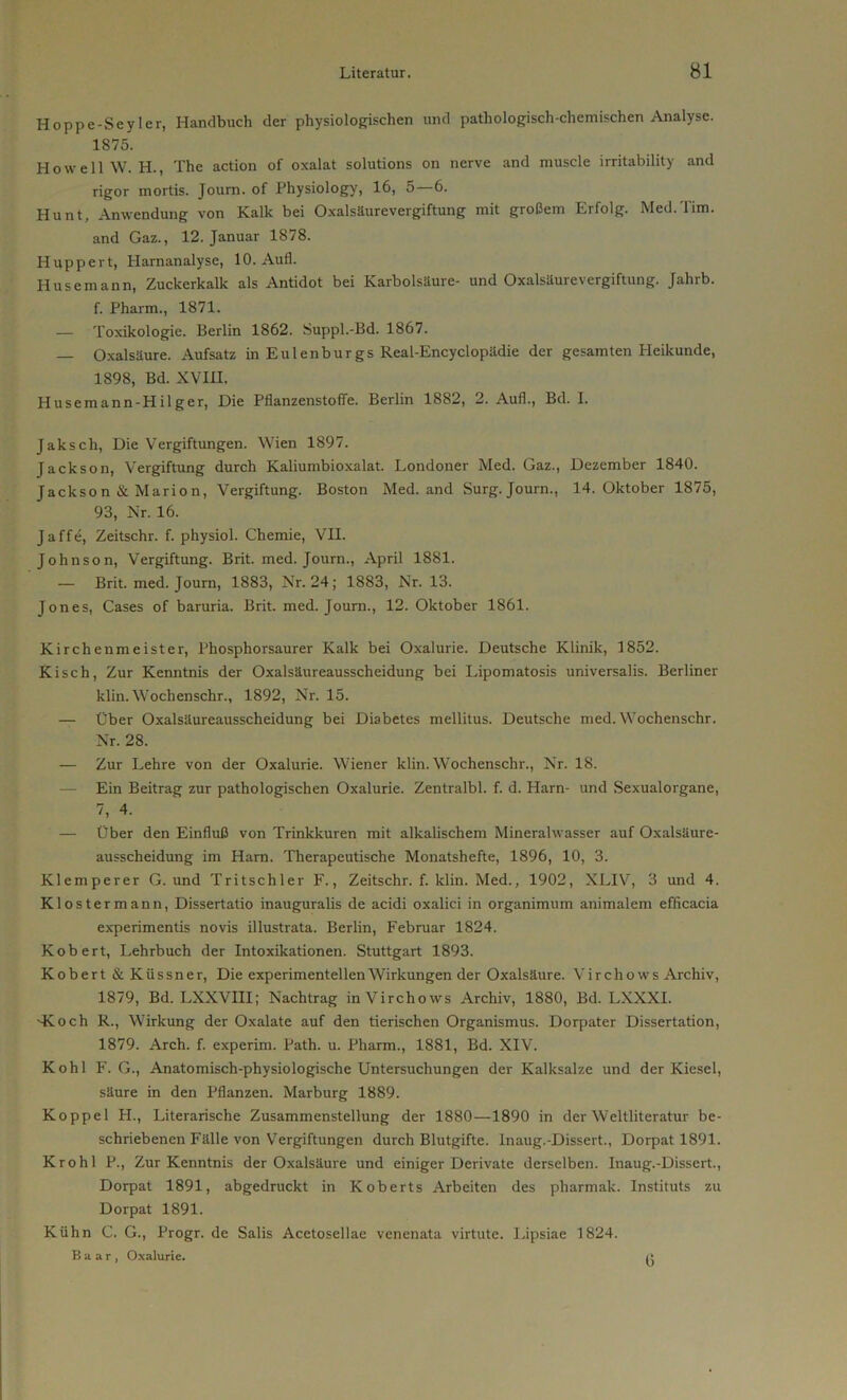 Hoppe-Seyler, Handbuch der physiologischen und pathologisch-chemischen Analyse. 1S75. Ho well W. H., The action of oxalat Solutions on nerve and muscle irritability and rigor mortis. Joum. of Physiology, 16, 5—6. Hunt, Anwendung von Kalk bei Oxalsäurevergiftung mit großem Erfolg. Med.Tim. and Gaz., 12. Januar 1878. Huppert, Harnanalyse, 10. Aufl. Husemann, Zuckerkalk als Antidot bei Karbolsäure- und Oxalsäurevergiftung. Jahrb. f. Pharm., 1871. — Toxikologie. Berlin 1862. Suppl.-Bd. 1867. — Oxalsäure. Aufsatz in Eulenburgs Real-Encyclopädie der gesamten Heikunde, 1898, Bd. XVIII. Husemann-Hilger, Die Pflanzenstoffe. Berlin 1882, 2. Auf!., Bd. I. Jaksch, Die Vergiftungen. Wien 1897. Jackson, Vergiftung durch Kaliumbioxalat. Londoner Med. Gaz., Dezember 1840. Jackson & Marion, Vergiftung. Boston Med. and Surg. Journ., 14. Oktober 1875, 93, Nr. 16. Jaffe, Zeitschr. f. physiol. Chemie, VII. Johnson, Vergiftung. Brit. med. Journ., April 1881. — Brit. med. Journ, 1883, Nr. 24; 1883, Nr. 13. Jones, Cases of baruria. Brit. med. Journ., 12. Oktober 1861. Kirchenmeister, Phosphorsaurer Kalk bei Oxalurie. Deutsche Klinik, 1852. Kisch, Zur Kenntnis der Oxalsäureausscheidung bei Lipomatosis universalis. Berliner klin. Wochenschr., 1892, Nr. 15. — Über Oxalsäureausscheidung bei Diabetes mellitus. Deutsche med. Wochenschr. Nr. 28. — Zur Lehre von der Oxalurie. Wiener klin. Wochenschr., Nr. 18. Ein Beitrag zur pathologischen Oxalurie. Zentralbl. f. d. Harn- und Sexualorgane, 7, 4. — Über den Einfluß von Trinkkuren mit alkalischem Mineralwasser auf Oxalsäure- ausscheidung im Ham. Therapeutische Monatshefte, 1896, 10, 3. Klemperer G. und Tritschler F., Zeitschr. f. klin. Med., 1902, XLIV, 3 und 4. Klostermann, Dissertatio inauguralis de acidi oxalici in organimum animalem efficacia experimentis novis illustrata. Berlin, Februar 1824. Kobert, Lehrbuch der Intoxikationen. Stuttgart 1893. Kobert & Küssner, Die experimentellen Wirkungen der Oxalsäure. Vircliows Archiv, 1879, Bd. LXXVIII; Nachtrag inVirchows Archiv, 1880, Bd. LXXXI. -Koch R., Wirkung der Oxalate auf den tierischen Organismus. Dorpater Dissertation, 1879. Arch. f. experim. Path. u. Pharm., 1881, Bd. XIV. Kohl F. G., Anatomisch-physiologische Untersuchungen der Kalksalze und der Kiesel, säure in den Pflanzen. Marburg 1889. Koppel H., Literarische Zusammenstellung der 1880—1890 in der Weltliteratur be- schriebenen Fälle von Vergiftungen durch Blutgifte. Inaug.-Dissert., Dorpat 1891. Krohl P., Zur Kenntnis der Oxalsäure und einiger Derivate derselben. Inaug.-Dissert., Dorpat 1891, abgedruckt in Koberts Arbeiten des pharmak. Instituts zu Dorpat 1891. Kühn C. G., Progr. de Salis Acetosellae venenata virtute. Lipsiae 1824. B a a r , Oxalurie. «