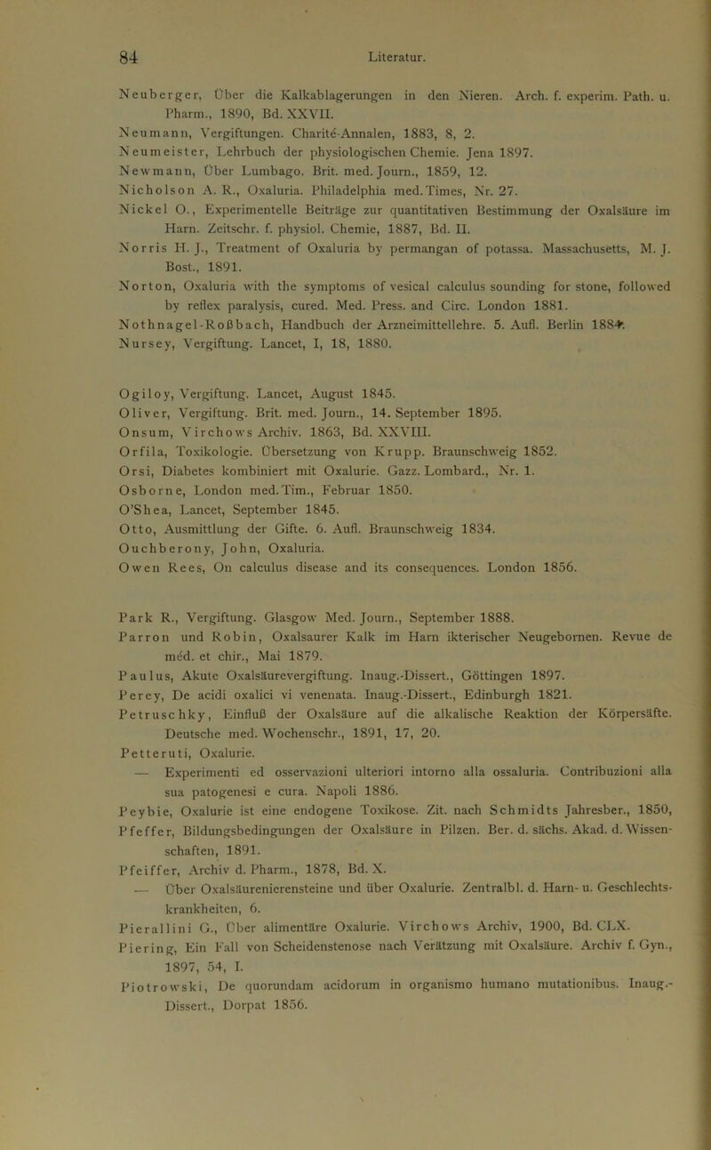 Neuberger, Über die Kalkablagerungen in den Nieren. Arch. f. experim. Path. u. Pharm., 1890, Bd. XXVII. Neu mann, Vergiftungen. Charitd-Annalen, 1883, 8, 2. Neumeister, Lehrbuch der physiologischen Chemie. Jena 1897. Newmann, Über Lumbago. Brit. med. Journ., 1859, 12. Nicholson A. R., Oxaluria. Philadelphia med.Times, Nr. 27. Nickel O., Experimentelle Beiträge zur quantitativen Bestimmung der Oxalsäure im Harn. Zeitschr. f. physiol. Chemie, 1887, Bd. H. Norris H. J., Treatment of Oxaluria by permangan of potassa. Massachusetts, M. J. Bost., 1891. Norton, Oxaluria with the Symptoms of vesical calculus sounding for stone, followed by reflex paralysis, cured. Med. Press, and Circ. London 1881. Nothnagel-Roßbach, Handbuch der Arzneimittellehre. 5. Aufl. Berlin 188^. Nursey, Vergiftung. Lancet, I, 18, 1880. Ogiloy, Vergiftung. Lancet, August 1845. Oliver, Vergiftung. Brit. med. Journ., 14. September 1895. Onsum, Virchovvs Archiv. 1863, Bd. XXVIII. Orfila, Toxikologie. Übersetzung von Krupp. Braunschweig 1852. Orsi, Diabetes kombiniert mit Oxalurie. Gazz. Lombard., Nr. 1. Osborne, London med.Tim., Februar 1850. O’Shea, Lancet, September 1845. Otto, Ausmittlung der Gifte. 6. Aufl. Braunschweig 1834. Ouchberony, John, Oxaluria. Owen Rees, On calculus disease and its consequences. London 1856. Park R., Vergiftung. Glasgow Med. Journ., September 1888. Parron und Robin, Oxalsaurer Kalk im Harn ikterischer Neugebornen. Revue de mtüd. et chir., Mai 1879. Paulus, Akute Oxalsäurevergiftung. Inaug.-Dissert., Göttingen 1897. Perey, De acidi oxalici vi venenata. Inaug.-Dissert., Edinburgh 1821. Petruse hky, Einfluß der Oxalsäure auf die alkalische Reaktion der Körpersäfte. Deutsche med. Wochenschr., 1891, 17, 20. Petteruti, Oxalurie. — Experimenti ed osservazioni ulteriori intorno alla ossaluria. Contribuzioni alla sua patogenesi e cura. Napoli 1886. Peybie, Oxalurie ist eine endogene Toxikose. Zit. nach Schmidts Jahresber., 1850, Pfeffer, Bildungsbedingungen der Oxalsäure in Pilzen. Ber. d. sächs. Akad. d. Wissen- schaften, 1891. Pfeiffer, Archiv d. Pharm., 1878, Bd. X. — Über Oxalsäurenierensteine und über Oxalurie. Zentralbl. d. Harn- u. Geschlechts- krankheiten, 6. Pierallini G., Über alimentäre Oxalurie. Virchows Archiv, 1900, Bd. CLX. Piering, Ein Fall von Scheidenstenose nach Verätzung mit Oxalsäure. Archiv f. Gyn., 1897, 54, I. Piotrowski, De quorundam acidorum in organismo humano mutationibus. Inaug.- Dissert., Dorpat 1856.