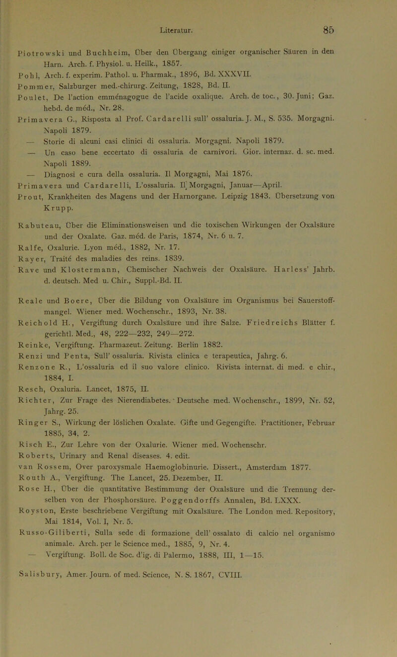 Piotrowski und Buchheim, Über den Übergang einiger organischer Säuren in den Harn. Arch. f. Physiol. u. Pleilk., 1857. Poh 1, Arch. f. experim. Pathol. u. Pharmak., 1896, Bd. XXXV II. Pommer, Salzburger med.-chirurg. Zeitung, 1828, Bd. II. Poulet, De l’action emm&iagogue de l’acide oxalique. Arch. de toc., 30. Juni; Gaz. hebd. de möd., Nr. 28. Primavera G., Risposta al Prof. Car dar eil i sull’ ossaluria. J. M., S. 535. Morgagni. Napoli 1879. — Storie di alcuni casi clinici di ossaluria. Morgagni. Napoli 1879. — Un caso bene eccertato di ossaluria de carnivori. Gior. internaz. d. sc. med. Napoli 1889. — Diagnosi e cura della ossaluria. II Morgagni, Mai 1876. Primavera und Cardarelli, L’ossaluria. Il_ Morgagni, Januar—April. Prout, Krankheiten des Magens und der Hamorgane. Leipzig 1843. Übersetzung von Krupp. Rabuteau, über die Eliminationsweisen und die toxischen Wirkungen der Oxalsäure und der Oxalate. Gaz. möd. de Paris, 1874, Nr. 6 u. 7. Ralfe, Oxalurie. Lyon med., 1882, Nr. 17. Ray er, Trait^ des maladies des reins. 1839. Rave und Klostermann, Chemischer Nachweis der Oxalsäure. Iiarless’ Jahrb. d. deutsch. Med u. Chir., Suppl.-Bd. II. Reale und Boere, Über die Bildung von Oxalsäure im Organismus bei Sauerstoff- mangel. Wiener med. Wochenschr., 1893, Nr. 38. Reich old H., Vergiftung durch Oxalsäure und ihre Salze. Fried reichs Blätter f. gerichtl. Med., 48, 222—232, 249—272. Reinke, Vergiftung. Pharmazeut. Zeitung. Berlin 1882. Renzi und Penta, Süll’ossaluria. Rivista clinica e terapeutica, Jahrg. 6. Renzone R., L’ossaluria ed il suo valore clinico. Rivista internat. di med. e chir., 1884, I. Re sch, Oxaluria. Lancet, 1875, H. Richter, Zur Frage des Nierendiabetes. ‘ Deutsche med.Wochensc.hr., 1899, Nr. 52, Jahrg. 25. Ringer S., Wirkung der löslichen Oxalate. Gifte und Gegengifte. Practitioner, Februar 1885, 34, 2. Risch E., Zur Lehre von der Oxalurie. Wiener med. Wochenschr. Roberts, Urinary and Renal diseases. 4. edit. van Rossem, Over paroxysmale Haemoglobinurie. Dissert., Amsterdam 1877. Routh A., Vergiftung. The Lancet, 25. Dezember, II. Rose H., Über die quantitative Bestimmung der Oxalsäure und die Trennung der- selben von der Phosphorsäure. Poggendorffs Annalen, Bd. LXXX. Royston, Erste beschriebene Vergiftung mit Oxalsäure. The London med. Repository, Mai 1814, Vol. I, Nr. 5. Russo-Giliberti, Sulla sede di formazione dell’ ossalato di calcio nel organismo animale. Arch. per le Science med., 1885, 9, Nr. 4. — Vergiftung. Boll. de Soc. d’ig. di Palermo, 1888, HI, 1—15. Salisbury, Amer. Journ. of med. Science, N. S. 1867, CVIII.