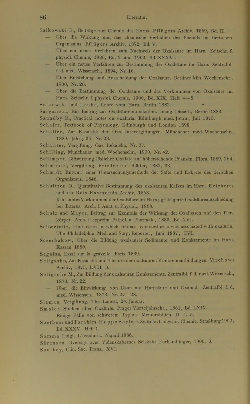 Salkowski E., Beiträge zur Chemie des Harns. Pflügers Archiv, 1869, Bd. II. — Über die Wirkung und das chemische Verhalten des Phenols im tierischen Organismus. Pflügers Archiv, 1872, Bd. V. — Über ein neues Verfahren zum Nachweis der Oxalsäure im Plarn. Zeitschr. f. physiol. Chemie, 1886, Bd. X und 1902, Bd. XXXVI. — Über ein neues Verfahren zur Bestimmung der Oxalsäure im Ham. Zentralbl. f. d. med. Wissensch., 1894, Nr. 16. — über Entstehung und Ausscheidung der Oxalsäure. Berliner klin. Wochenschr., 1900, Nr. 20. — Über die Bestimmung der Oxalsäure und das Vorkommen von Oxalsäure im Harn. Zeitschr. f. physiol. Chemie, 1900, Bd. XIX, Heft 4—5. Salkowski und Leube, Lehre vom Harn. Berlin 1882. * Sarganeck, Ein Beitrag zur Oxalsäureintoxikation. Inaug.-Dissert., Berlin 1883. Saundby R., Practical notes on oxaluria. Edinburgh med. Joum., Juli 1875. Schäfer, Textbook of Physiology. Edinburgh und London 1898. Schäffer, Zur Kasuistik der Oxalsäurevergiftungen. Münchener med. Wochenschr., 1889, Jahrg. 36, Nr. 23. Schaitter, Vergiftung. Gaz. Lekarska, Nr. 37. Schilling, Münchener med. Wochenschr., 1900, Nr. 42. Schimper, Giftwirkung löslicher Oxalate auf höherstehende Pflanzen. Flora, 1889, 264. Schmiedel, Vergiftung. Friedreichs Blätter, 1882, 33. Schmidt, Entwurf einer Untersuchungsmethode der Säfte und Exkrete des tierischen Organismus. 1846. Schultzen O., Quantitative Bestimmung des Oxalsäuren Kalkes im Harn. Reicherts und du Bois-Raymonds Archiv, 1868. — Konstantes Vorkommen der Oxalsäure im Harn; gesteigerte Oxalsäureausscheidung bei Ikterus. Arcli. f. Anat. u. Physiol., 1868. Schulz und Mayer, Beitrag zur Kenntnis der Wirkung der Oxalbasen auf den Tier- körper. Arch. f. experim. Pathol. u. Pharmak., 1883, Bd. XVI. Schweinitz, Four cases in which retinae hyperaesthesia was associated with oxaluria. The Philadelphia Med. and Surg. Reporter, Juni 1887, CVI. Sczerbakow, Über die Bildung oxalsaurer Sedimente und Konkremente im Harn. Kassan 1880. Segalas, Essai sur la gravelle. Paris 1839. Seligsohn, Zur Kasuistik und Theorie der oxalsauren Konkrementbildungen. Vircho ws Archiv, 1875, LVII, 3. Seligsohn M., Zur Bildung der oxalsauren Konkremente. Zentralbl. f.d. med.W issensch., 1873, Nr. 22. — Über die Einwirkung von Ozon auf Harnsäure und Oxamid. Zentralbl. f. d. med. Wissensch., 1873, Nr. 27—28. Sleman, Vergiftung. The Lancet, 24. Januar. Smoler, Studien über Oxalurie. Prager Vierteljahrschr., 1861, Bd. LXIX. — Einige Fälle von schwerem Typhus. Memorabilien, II, 4, 5. Soetbeer und Ibrahim, Hoppe Seylers Zeitschr.f.physiol. Chemie. Straßburg 1902, Bd. XXXV, Heft 1. Somma Luigi, L’ossaluria. Napoli 1886. Sörensen, Oversigt over Videnskabcrnes Selskabs Forhandlinger, 1900, 3. Southey, Clin. Soc. Trans., XVI.