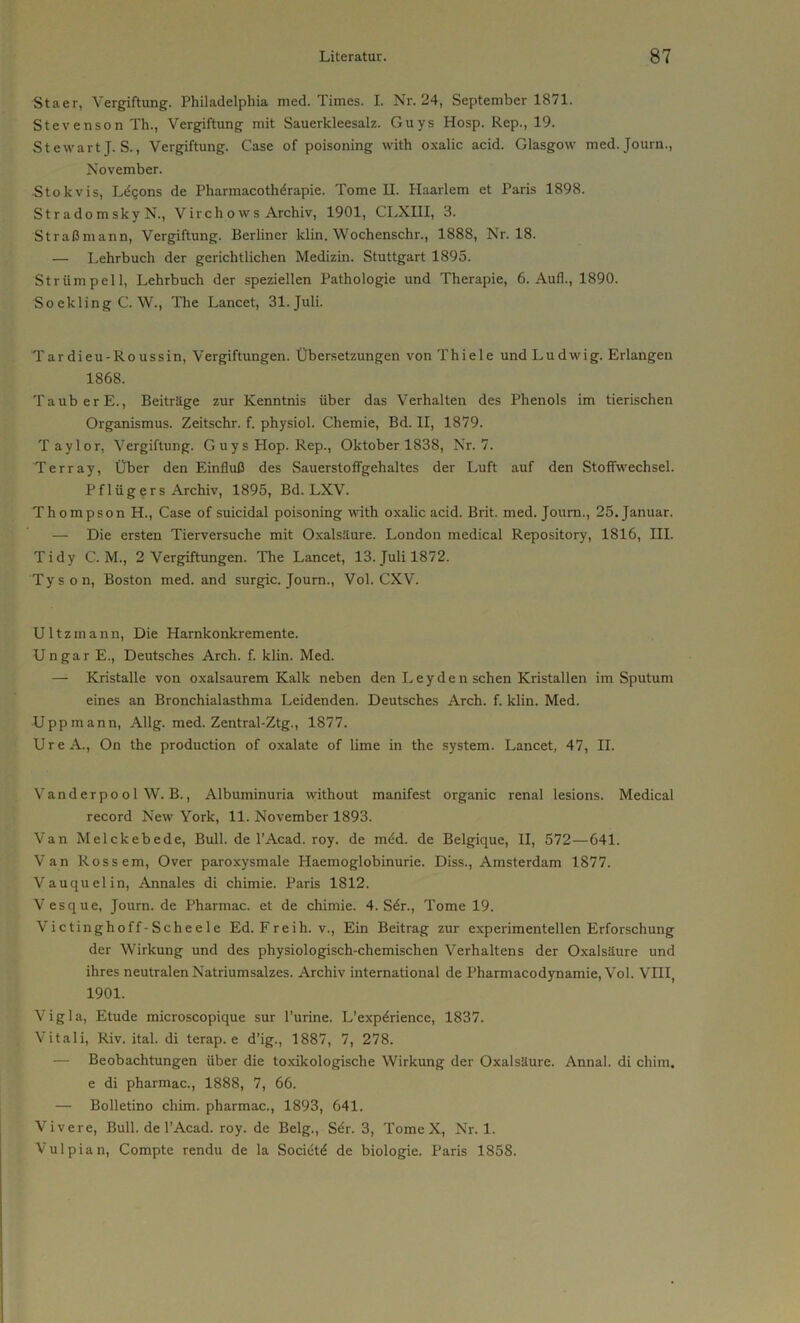 Staer, Vergiftung. Philadelphia med. Times. I. Nr. 24, September 1871. Stevenson Th., Vergiftung mit Sauerkleesalz. Guys Hosp. Rep., 19. Stewart J. S., Vergiftung. Case of poisoning with oxalic acid. Glasgow med. Journ., November. Stokvis, L^gons de Pharmacoth^rapie. Tome II. Haarlem et Paris 1898. St rado m sky N., Virchows Archiv, 1901, CLXHI, 3. Straßmann, Vergiftung. Berliner klin. Wochenschr., 1888, Nr. 18. — Lehrbuch der gerichtlichen Medizin. Stuttgart 1895. Strümpell, Lehrbuch der speziellen Pathologie und Therapie, 6. Aufl., 1890. So ckling C. W., The Lancet, 31. Juli. Tardieu-Roussin, Vergiftungen. Übersetzungen von Thiele und Ludwig. Erlangen 1868. TauberE., Beiträge zur Kenntnis über das Verhalten des Phenols im tierischen Organismus. Zeitschr. f. physiol. Chemie, Bd. II, 1879. Taylor, Vergiftung. G u y s Hop. Rep., Oktober 1838, Nr. 7. Terray, Über den Einfluß des Sauerstoffgehaltes der Luft auf den Stoffwechsel. Pflügers Archiv, 1895, Bd. LXV. Thompson H., Case of suicidal poisoning with oxalic acid. Brit. med. Journ., 25. Januar. — Die ersten Tierversuche mit Oxalsäure. London medical Repository, 1816, III. Tidy C. M., 2 Vergiftungen. The Lancet, 13. Juli 1872. Tyson, Boston med. and surgic. Journ., Vol. CXV. Ultzmann, Die Harnkonkremente. Ungar E., Deutsches Arch. f. klin. Med. — Kristalle von oxalsaurem Kalk neben den Leyden sehen Kristallen im Sputum eines an Bronchialasthma Leidenden. Deutsches Arch. f. klin. Med. Uppmann, Allg. med. Zentral-Ztg., 1877. UreA., On the production of oxalate of lime in the System. Lancet, 47, II. Vanderpo o 1 W. B., Albuminuria without manifest organic renal lesions. Medical record New York, 11. November 1893. Van Melckebede, Bull, de l’Acad. roy. de mdd. de Belgique, II, 572—641. Van Rossem, Over paroxysmale Haemoglobinurie. Diss., Amsterdam 1877. Vauquelin, Annales di chimie. Paris 1812. Vesque, Journ. de Pharmac. et de chimie. 4. Sdr., Tome 19. Victinghoff-Scheele Ed.Freih. v., Ein Beitrag zur experimentellen Erforschung der Wirkung und des physiologisch-chemischen Verhaltens der Oxalsäure und ihres neutralen Natriumsalzes. Archiv international de Pharmacodynamie, Vol. VIII, 1901. Vigla, Etüde microscopique sur l’urine. L’expdrience, 1837. Vitali, Riv. ital. di terap. e d’ig., 1887, 7, 278. — Beobachtungen über die toxikologische Wirkung der Oxalsäure. Annal. di chim. e di pharmac., 1888, 7, 66. — Bolletino chim. pharmac., 1893, 641. Vivere, Bull, de l’Acad. roy. de Belg., Sdr. 3, Tome X, Nr. 1. Vulpian, Compte rendu de la Socidtd de biologie. Paris 1858.