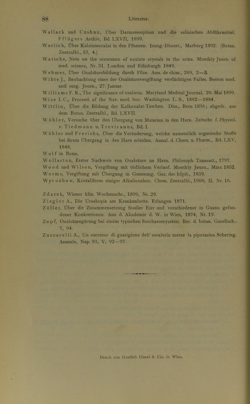 Wal lack und Cushnu, Über Darmresorption und die salinischen Abführmittel. Pflügers Archiv, Bd. LXVII, 1899. Warlich, Über Kalziumoxalat in den Pflanzen. Inaug.-Dissert., Marburg 1892. (Botan. Zentralbl., 53, 4.) Watsche, Note on the occurence of oxalate crystals in the urine. Monthly Journ. of med. science, Nr. 31. London und Edinburgh 1849. Wehm er, Über Oxalsäurebildung durch Pilze. Ann. de chim., 269, 2—3. Wihte J., Beobachtung eines der Oxalsäurevergiftung verdächtigen Falles. Boston med. and surg. Journ., 27. Januar. W il 1 i am s F. R., The significance of oxaluria. Maryland Medical Journal, 20. Mai 1899. Wise I. C., Proceed. of the Nav. med. Soc. Washington L. S., 1882—1884. Wittlin, Über die Bildung der Kalkoxalat-Taschen. Diss., Bern 1896; abgedr. aus dem Botan. Zentralbl., Bd. LXVII. W öhler, Versuche über den Übergang von Materien in den Harn. Zeitschr. f. Physiol. v. Tie dm ann u. Treviranus, Bd. I. W ö h 1 er und Fr e ri ch s, Über die Veränderung, welche namentlich organische Stoffe bei ihrem Übergang in den Harn erleiden. Annal. d. Chem. u. Pharm., Bd. LXV, 1848. Wolf in Bonn. Wo Hast on, Erster Nachweis von Oxalsäure im Harn. Philosoph. Transact., 1797. Wood und Wilson, Vergiftung mit tödlichem Verlauf. Monthly Journ., März 1852. Worms, Vergiftung mit Übergang in Genesung. Gaz. des hopit., 1859. Wyroubow, Kristallform einiger Alkalioxalate. Chem. Zentralbl., 1900, H, Nr. 16. Zdarek, Wiener klin. Wochenschr., 1899, Nr. 29. Ziegler A., Die Uroskopie am Krankenbette. Erlangen 1871. Zoller, Über die Zusammensetzung fossiler Eier und verschiedener in Guano gefun- dener Konkretionen. Anz. d. Akademie d. W. in Wien, 1874, Nr. 19. Zopf, Oxalsäuregärung bei einem typischen Saccharomyzeten. Ber. d. botan. Gesellsch.t 7, 94. Zuccarelli A., Un successo di guarigione dell’ossaluria merze la piperazina Schering. Anamlo, Nap. 93, V, 92—97. Druck von Gottlieb Gistel & Cie. in Wien.