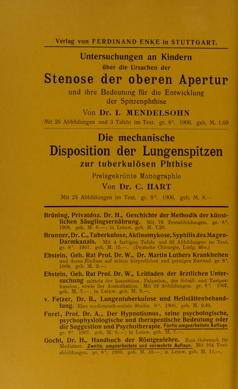 Verlag von FERDINAND ENKE in STUTTGART. Untersuchungen an Kindern über die Ursachen der Stenose der oberen Apertur und ihre Bedeutung für die Entwicklung der Spitzenphthise Von Di. L MENDELSOHN Mit 26 Abbildungen und 3 Tafeln im Text. gr. 8°. 1906. geh. M. 1.60 Die mechanische Disposition der Lungenspitzen zur tuberkulösen Phthise Preisgekrönte Monographie Von Dr. C. HART Mit 23 Abbildungen im Text. gr. 8°. 1906. geh. M. 8.— Brüning, Privatdoz. Dr. H., Geschichte der Methodik der künst- lichen Säuglingsernährung. Mit 78 Textabbildungen, gr. 8°. 1908. geh. M. 6.—; in Leinw. geb. M. 7.20. Brunner, Dr. C., Tuberkulose, Aktinomykose, Syphilis desMagen- DarmkanalS. Mit 4 farbigen Tafeln und 32 Abbildungen im Text, gr. 8°. 1907. geh. M. 15.—. (Deutsche Chirurgie, Liefg. 46e.) Ebstein, Geh. Rat Prof. Dr. W., Dr. Martin Luthers Krankheiten und deren Einfluss auf seinen körperlichen und geistigen Zustand, gr. 8°. 1908. geh. M. 2.—. Ebstein, Geh. Rat Prof. Dr. W., Leitfaden der ärztlichen Unter- suchung mittels der Inspektion, Palpation, der Schall- und Tastper- kussion, sowie der Auskultation. Mit 22 Abbildungen, gr. 8°. 1907. geb. M. 7.—; in Leinw. geb. M. 8.—. v. Fetzer, Dr. B., Lungentuberkulose und Heilstättenbehand- lung. Eine medizinisch-soziale Studie. 8°. 1900. geh. M. 2.40. Forel, Prof. Dr. A., Der Hypnotismus, seine psychologische, psychophysiologische und therapeutische Bedeutung oder die Suggestion und Psychotherapie. Fünfte umgearbeitete Auflage. gr. 8°. 1907. geh. M. 6.—; iu Leiuw. geb. M. 7. — . Gocht, Dr. H., Handbuch der Röntgenlehre. Zum Gebrauch für Mediziuer. Zweite, umgearbeitete und vermehrte Auflage. Mit 104 Text- abbildungen. gr. 8°. 1903. geh. M. 10.— ; in Leinw. geb. M. 11.—.