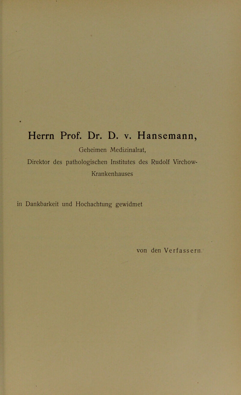 Herrn Prof. Dr. D. v. Hansemann, Geheimen Medizinalrat, Direktor des pathologischen Institutes des Rudolf Virchow- Krankenhauses in Dankbarkeit und Hochachtung gewidmet von den Verfassern,