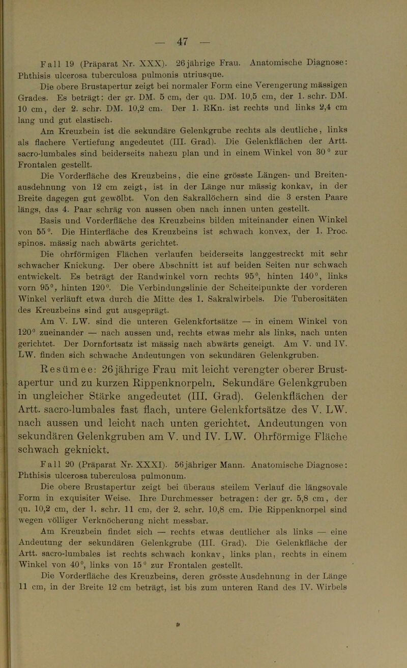 Fall 19 (Präparat Nr. XXX). 26jährige Frau. Anatomische Diagnose: Phthisis ulcerosa tuberculosa pulmonis utriusque. Die obere Brustapertur zeigt bei normaler Form eine Verengerung massigen Grades. Es beträgt: der gr. DM. 5 cm, der qu. DM. 10,5 cm, der 1. sehr. DM. 10 cm, der 2. sehr. DM. 10,2 cm. Der 1. RKn. ist rechts und links 2,4 cm lang und gut elastisch. Am Kreuzbein ist die sekundäre Gelenkgrube rechts als deutliche, links als flachere Vertiefung angedeutet (EU. Grad). Die Gelenkflächen der Artt. sacro-lumbales sind beiderseits nahezu plan und in einem Winkel von 30 0 zur Frontalen gestellt. Die Vorderfläche des Kreuzbeins, die eine grösste Längen- und Breiten- ausdehnung von 12 cm zeigt, ist in der Länge nur mässig konkav, in der Breite dagegen gut gewölbt. Von den Sakrallöchern sind die 3 ersten Paare längs, das 4. Paar schräg von aussen oben nach innen unten gestellt. Basis und Vorderfläche des Kreuzbeins bilden miteinander einen Winkel von 55°. Die Hinterfläche des Kreuzbeins ist schwach konvex, der 1. Proc. spinös, mässig nach abwärts gerichtet. Die ohrförmigen Flächen verlaufen beiderseits langgestreckt mit sehr schwacher Knickung. Der obere Abschnitt ist auf beiden Seiten nur schwach entwickelt. Es beträgt der Randwinkel vorn rechts 95°, hinten 140°, links vorn 95°, hinten 120°. Die Verbindungslinie der Scheitelpunkte der vorderen Winkel verläuft etwTa durch die Mitte des 1. Sakralwirbels. Die Tuberositäten des Kreuzbeins sind gut ausgeprägt. Am V. LW. sind die unteren Gelenkfortsätze — in einem Winkel von 120° zueinander — nach aussen und, rechts etwas mehr als links, nach unten gerichtet. Der Dornfortsatz ist mässig nach abwärts geneigt. Am V. und IV. LW. finden sich schwache Andeutungen von sekundären Gelenkgruben. Resümee: 26jährige Frau mit leicht verengter oberer Brust- apertur und zu kurzen Rippenknorpeln. Sekundäre Gelenkgruben in ungleicher Stärke angedeutet (III. Grad). Gelenkflächen der Artt. sacro-lumbales fast flach, untere Gelenkfortsätze des V. LW. nach aussen und leicht nach unten gerichtet. Andeutungen von sekundären Gelenkgruben am V. und IV. LW. Ohrförmige Fläche schwach geknickt. Fall 20 (Präparat Nr. XXXI). 56jähriger Mann. Anatomische Diagnose: Phthisis ulcerosa tuberculosa pulmonum. Die obere Brustapertur zeigt bei überaus steilem Verlauf die längsovale Form in exquisiter Weise. Ihre Durchmesser betragen: der gr. 5,8 cm, der qu. 10,2 cm, der 1. sehr. 11 cm, der 2. sehr. 10,8 cm. Die Rippenknorpel sind w:egen völliger Verknöcherung nicht messbar. Am Kreuzbein findet sich — rechts etwas deutlicher als links — eine Andeutung der sekundären Gelenkgrube (III. Grad). Die Gelenkfläche der Artt. sacro-lumbales ist rechts schwach konkav, links plan, rechts in einem Winkel von 40°, links von 15° zur Frontalen gestellt. Die Vorderfläche des Kreuzbeins, deren grösste Ausdehnung in der Länge 11 cm, in der Breite 12 cm beträgt, ist bis zum unteren Rand des IV. Wirbels I!«