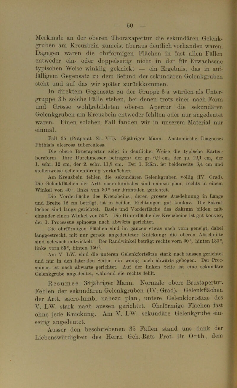 Merkmale an der oberen Thoraxapertur die sekundären Gelenk- gruben am Kreuzbein zumeist überaus deutlich vorhanden waren. Dagegen waren die ohrförmigen Flächen in fast allen Fällen entweder ein- oder doppelseitig nicht in der für Erwachsene typischen Weise winklig geknickt — ein Ergebnis, das in auf- fälligem Gegensatz zu dem Befund der sekundären Gelenkgruben steht und auf das wir später zurückkommen. In direktem Gegensatz zu der Gruppe 3 a würden als Unter- gruppe 3 b solche Fälle stehen, bei denen trotz einer nach Form und Grösse wohlgebildeten oberen Apertur die sekundären Gelenkgruben am Kreuzbein entweder fehlten oder nur angedeutet waren. Einen solchen Fall fanden wir in unserem Material nur einmal. Fall 35 (Präparat Nr. VII). 38jähriger Mann. Anatomische Diagnose: Phthisis ulcerosa tuberculosa. Die obere Brustapertur zeigt in deutlicher Weise die typische Karten- herzform Ihre Durchmesser betragen: der gr. 6,2 cm, der qu. 12,1 cm, der 1. sehr. 12 cm, der 2. sehr. 11,8 cm. Der 1. RKn. ist beiderseits 3,4 cm und stellenweise scheidenförmig verknöchert. Am Kreuzbein fehlen die sekundären Gelenkgruben völlig (IV. Grad). Die Gelenkflächen der Art.t. sacro-lumbales sind nahezu plan, rechts in einem Winkel von 40°, links von 30° zur Frontalen gerichtet. Die Vorderfläche des Kreuzbeins, deren grösste Ausdehnung in Länge und Breite 12 cm beträgt, ist in beiden Richtungen gut konkav. Die Sakral- löcher sind längs gerichtet. Basis und Vorderfläche des Sakrum bilden mit- einander einen Winkel von 50°. Die Hinterfläche des Kreuzbeins ist gut konvex, der 1. Processus spinosus nach abwärts gerichtet. Die ohrförmigen Flächen sind im ganzen etwas nach vorn geneigt, dabei langgestreckt, mit nur gerade angedeuteter Knickung; die oberen Abschnitte sind schwach entwickelt. Der Randwinkel beträgt rechts vorn 90°, hinten 130°, links vorn 85°, hinten 150°. Am V. LW. sind die unteren Gelenkfortsätze stark nach aussen gerichtet und nur in den lateralen Seiten ein wenig nach abwärts gebogen. Der Proc- spinos. ist nach abwärts gerichtet. Auf der linken Seite ist eine sekundäre Gelenkgrube angedeutet, während sie rechts fehlt. Resümee: 38jähriger Mann. Normale obere Brustapertur. Fehlen der sekundären Gelenkgruben (IV. Grad). Gelenkflächen der Artt. sacro-lumb. nahezu plan, untere Gelenkfortsätze des V. LW. stark nach aussen gerichtet. Ohrförmige Flächen fast ohne jede Knickung. Am V. LW. sekundäre Gelenkgrube ein- seitig angedeutet. Ausser den beschriebenen 35 Fällen stand uns dank der Liebenswürdigkeit des Herrn Geh.-Rats Prof. Dr. Orth, dem