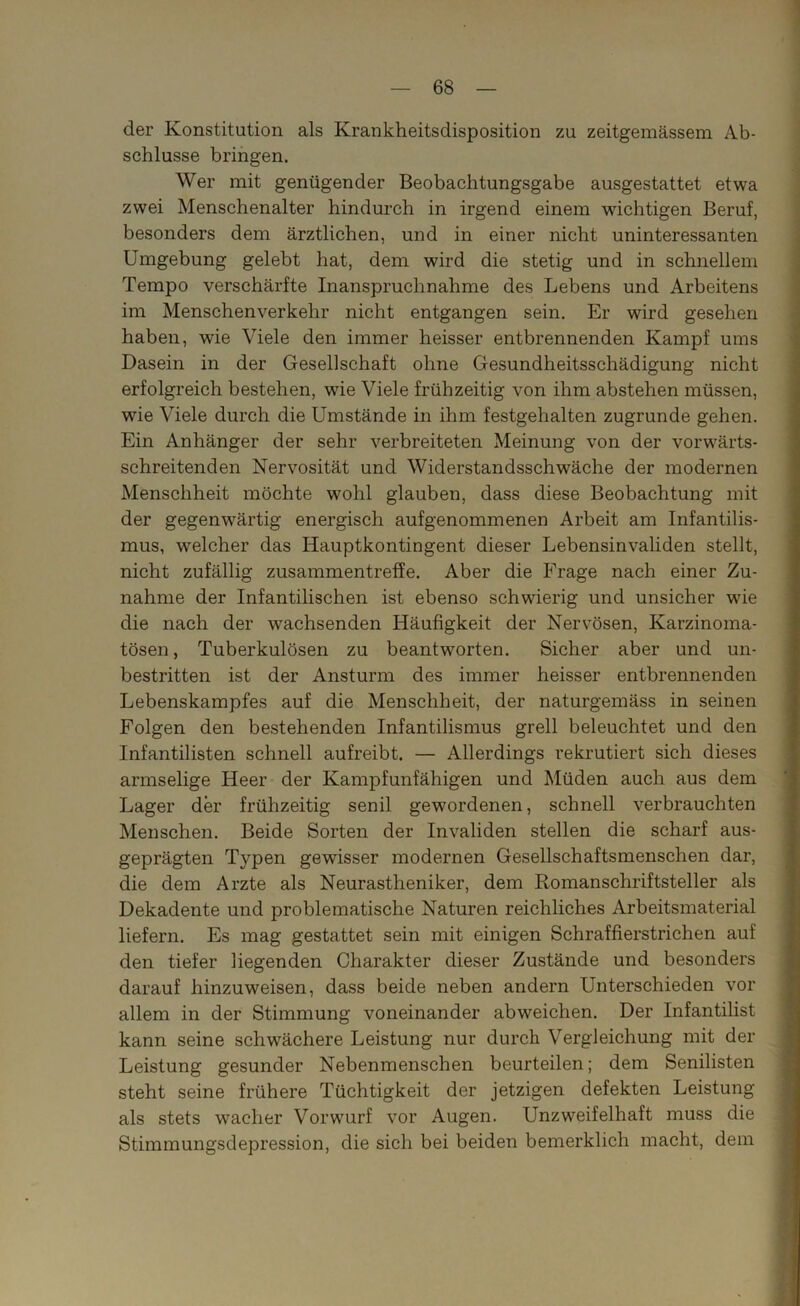 der Konstitution als Krankheitsdisposition zu zeitgemässem Ab- schlüsse bringen. Wer mit genügender Beobachtungsgabe ausgestattet etwa zwei Menschenalter hindurch in irgend einem wichtigen Beruf, besonders dem ärztlichen, und in einer nicht uninteressanten Umgebung gelebt hat, dem wird die stetig und in schnellem Tempo verschärfte Inanspruchnahme des Lebens und Arbeitens im Menschenverkehr nicht entgangen sein. Er wird gesehen haben, wie Viele den immer heisser entbrennenden Kampf ums Dasein in der Gesellschaft ohne Gesundheitsschädigung nicht erfolgreich bestehen, wie Viele frühzeitig von ihm abstehen müssen, wie Viele durch die Umstände in ihm festgehalten zugrunde gehen. Ein Anhänger der sehr verbreiteten Meinung von der vorwärts- schreitenden Nervosität und Widerstandsschwäche der modernen Menschheit möchte wohl glauben, dass diese Beobachtung mit der gegenwärtig energisch aufgenommenen Arbeit am Infantilis- mus, welcher das Hauptkontingent dieser Lebensinvaliden stellt, nicht zufällig zusammentreffe. Aber die Erage nach einer Zu- nahme der Infantilischen ist ebenso schwierig und unsicher wie die nach der wachsenden Häufigkeit der Nervösen, Karzinoma- tösen, Tuberkulösen zu beantworten. Sicher aber und un- bestritten ist der Ansturm des immer heisser entbrennenden Lebenskampfes auf die Menschheit, der naturgemäss in seinen Folgen den bestehenden Infantilismus grell beleuchtet und den Infantilisten schnell aufreibt. — Allerdings rekrutiert sich dieses armselige Heer der Kampfunfähigen und Müden auch aus dem Lager der frühzeitig senil gewordenen, schnell verbrauchten Menschen. Beide Sorten der Invaliden stellen die scharf aus- geprägten Typen gewisser modernen Gesellschaftsmenschen dar, die dem Arzte als Neurastheniker, dem Romanschriftsteller als Dekadente und problematische Naturen reichliches Arbeitsmaterial liefern. Es mag gestattet sein mit einigen Schraffierstrichen auf den tiefer liegenden Charakter dieser Zustände und besonders darauf hinzuweisen, dass beide neben andern Unterschieden vor allem in der Stimmung voneinander abweichen. Der Infantilist kann seine schwächere Leistung nur durch Vergleichung mit der Leistung gesunder Nebenmenschen beurteilen; dem Senilisten steht seine frühere Tüchtigkeit der jetzigen defekten Leistung als stets wacher Vorwurf vor Augen. Unzweifelhaft muss die Stimmungsdepression, die sich bei beiden bemerklich macht, dem