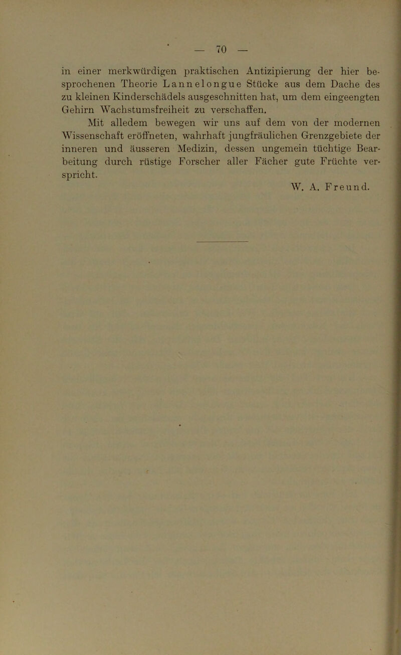 in einer merkwürdigen praktischen Antizipierung der hier be- sprochenen Theorie Lannelongue Stücke aus dem Dache des zu kleinen Kinderschädels ausgeschnitten hat, um dem eingeengten Gehirn Wachstumsfreiheit zu verschaffen. Mit alledem bewegen wir uns auf dem von der modernen Wissenschaft eröffneten, wahrhaft jungfräulichen Grenzgebiete der inneren und äusseren Medizin, dessen ungemein tüchtige Bear- beitung durch rüstige Forscher aller Fächer gute Früchte ver- spricht. W. A. Freund. e