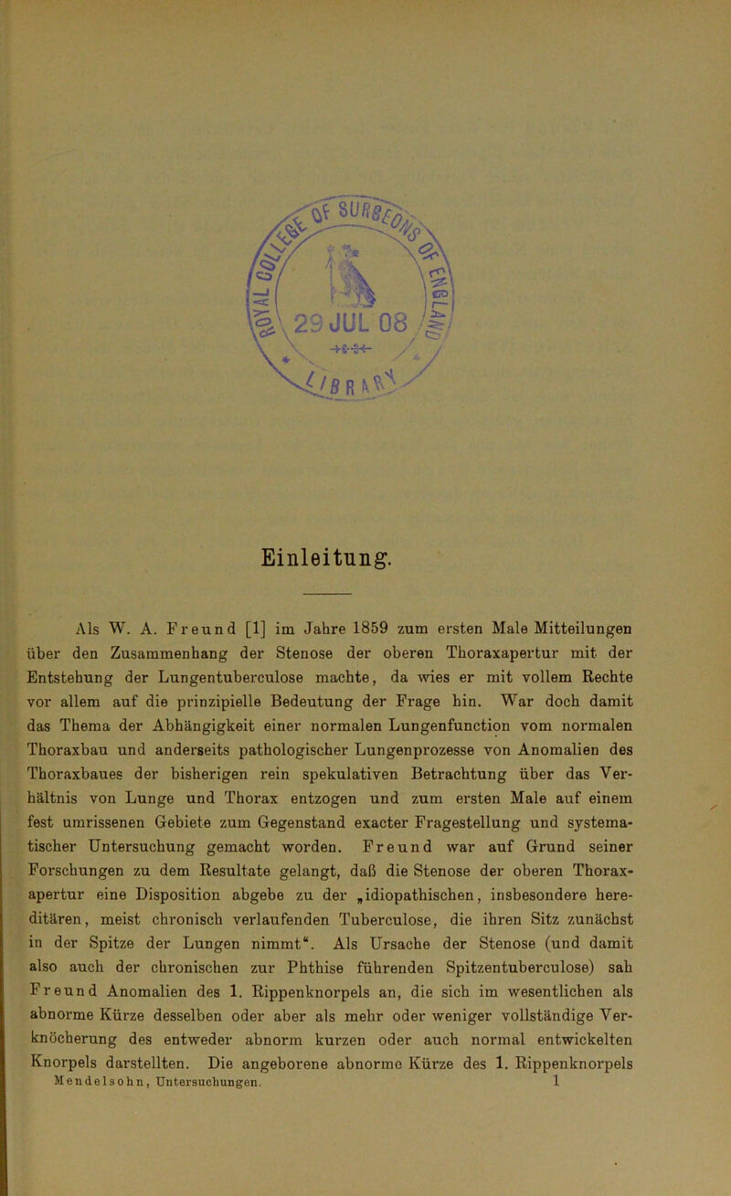 Einleitung. IAls W. A. Freund [1] im Jahre 1859 zum ersten Male Mitteilungen über den Zusammenhang der Stenose der oberen Thoraxapertur mit der Entstehung der Lungentuberculose machte, da wies er mit vollem Rechte vor allem auf die prinzipielle Bedeutung der Frage hin. War doch damit das Thema der Abhängigkeit einer normalen Lungenfunction vom normalen Thoraxbau und anderseits pathologischer Lungenprozesse von Anomalien des Thoraxbaues der bisherigen rein spekulativen Betrachtung über das Vei-- hältnis von Lunge und Thorax entzogen und zum ei-sten Male auf einem fest umrissenen Gebiete zum Gegenstand exacter Fragestellung und systema- tischer Untersuchung gemacht worden. Freund war auf Grund seiner Forschungen zu dem Resultate gelangt, daß die Stenose der oberen Thorax- apertur eine Disposition abgebe zu der „idiopathischen, insbesondere here- ditären, meist chronisch veidaufenden Tuberculose, die ihren Sitz zunächst in der Spitze der Lungen nimmt“. Als Ursache der Stenose (und damit also auch der chronischen zur Phthise führenden Spitzentuberculose) sah F r e und Anomalien des 1. Rippenknorpels an, die sich im wesentlichen als abnoi’me Kürze desselben oder aber als mehr oder weniger vollständige Ver- knöcherung des entweder abnorm kui'zen oder auch normal entwickelten Knorpels darstellten. Die angeborene abnorme Kürze des 1. Rippenknoi’pels