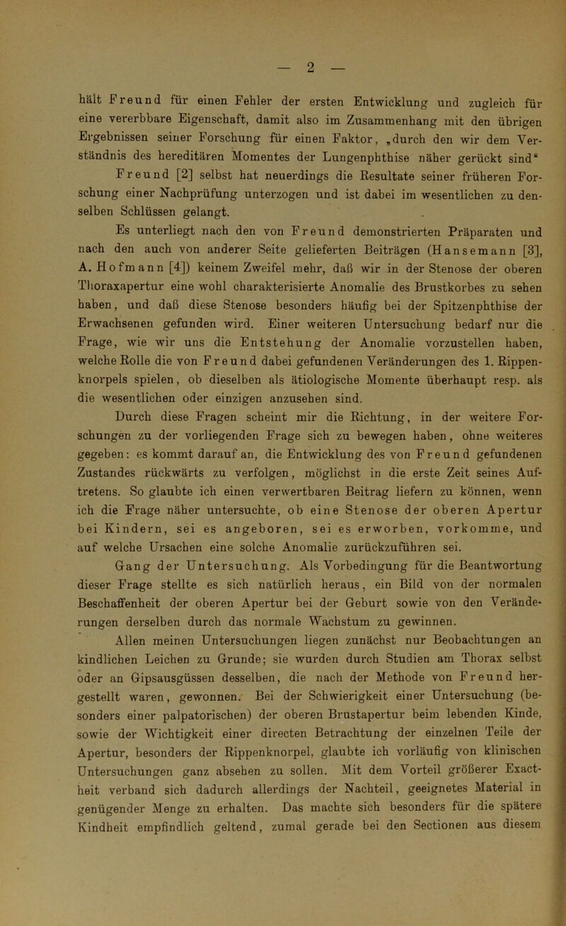 hält Freund für einen Fehler der ersten Entwicklung und zugleich für eine vererbbare Eigenschaft, damit also im Zusammenhang mit den übrigen Ergebnissen seiner Forschung für einen Faktor, „durch den wir dem Ver- ständnis des hereditären Momentes der Lungenpbthise näher gerückt sind“ Freund [2] selbst hat neuerdings die Resultate seiner früheren For- schung einer Nachprüfung unterzogen und ist dabei im wesentlichen zu den- selben Schlüssen gelangt. Es unterliegt nach den von Freund demonstrierten Präparaten und nach den auch von anderer Seite gelieferten Beiträgen (Hansemann [3], A. Hofmann [4]) keinem Zweifel mehr, daß wir in der Stenose der oberen Thoraxapertur eine wohl charakterisierte Anomalie des Brustkorbes zu sehen haben, und daß diese Stenose besonders häufig bei der Spitzenphthise der Erwachsenen gefunden wird. Einer weiteren Untersuchung bedarf nur die Frage, wie wir uns die Entstehung der Anomalie vorzustellen haben, welche Rolle die von Freund dabei gefundenen Veränderungen des 1. Rippen- knorpels spielen, ob dieselben als ätiologische Momente überhaupt resp. als die wesentlichen oder einzigen anzusehen sind. Durch diese Fragen scheint mir die Richtung, in der weitere For- schungen zu der vorliegenden Frage sich zu bewegen haben, ohne weiteres gegeben: es kommt darauf an, die Entwicklung des von Freund gefundenen Zustandes rückwärts zu verfolgen, möglichst in die erste Zeit seines Auf- tretens. So glaubte ich einen verwertbaren Beitrag liefern zu können, wenn ich die Frage näher untersuchte, ob eine Stenose der oberen Apertur bei Kindern, sei es angeboren, sei es erworben, vorkomme, und auf welche Ursachen eine solche Anomalie zurückzuführen sei. Gang der Untersuchung. Als Vorbedingung für die Beantwortung dieser Frage stellte es sich natürlich heraus, ein Bild von der normalen Beschaffenheit der oberen Apertur bei der Geburt sowie von den Verände- rungen derselben durch das normale Wachstum zu gewinnen. Allen meinen Untersuchungen liegen zunächst nur Beobachtungen an kindlichen Leichen zu Grunde; sie wurden durch Studien am Thorax selbst oder an Gipsausgüssen desselben, die nach der Methode von Freund her- gestellt waren, gewonnen. Bei der Schwierigkeit einer Untersuchung (be- sonders einer palpatorischen) der oberen Brustapertur beim lebenden Kinde, sowie der Wichtigkeit einer directen Betrachtung der einzelnen Teile der Apertur, besonders der Rippenknorpel, glaubte ich vorläufig von klinischen Untersuchungen ganz absehen zu sollen. Mit dem Vorteil größerer Exact- heit verband sich dadurch allerdings der Nachteil, geeignetes Material in genügender Menge zu erhalten. Das machte sich besonders für die spätere Kindheit empfindlich geltend, zumal gerade bei den Sectionen aus diesem