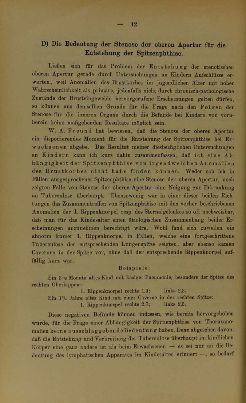 D) Die Bedeutung der Stenose der oberen Apertur für die Entstehung der Spitzenphthise. Ließen sich für das Problem der Entstehung der stenotischen oberen Apertur gerade durch Untersuchungen an Kindern Aufschlüsse er- warten, weil Anomalien des Brustkorbes im jugendlichen Alter mit hoher Wahrscheinlichkeit als primäre, jedenfalls nicht durch chronisch-pathologische Zustände der Brusteingeweide hervorgerufene Erscheinungen gelten dürfen, so können aus demselben Grunde für die Frage nach den Folgen der Stenose für die inneren Organe durch die Befunde bei Kindern von vorn- herein keine maßgebenden Resultate möglich sein. W. A. Freund hat bewiesen, daß die Stenose der oberen Apertur ein disponierendes Moment für die Entstehung der Spitzenphthise bei Er- wachsenen abgebe. Das Resultat meiner diesbezüglichen Untersuchungen an Kindern kann ich kurz dahin zusammenfassen, daß ich eine Ab- hängigkeit der Spitzenphthise von irgendwelchen Anomalien des Brustkorbes nicht habe finden können. Weder sah ich in Fällen ausgesprochener Spitzenphthise eine Stenose der oberen Apertur, noch zeigten Fälle von Stenose der oberen Apertur eine Neigung zur Erkrankung an Tuberculose überhaupt. Ebensowenig war in einer dieser beiden Rich- tungen das Zusammentreffen von Spitzenphthise mit den voi'her beschriebenen Anomalien der 1. Rippenknorpel resp. des Sternalgelenkes so oft nachweisbar, daß man für das Kindesalter einen ätiologischen Zusammenhang beider Er- scheinungen anzunehmen berechtigt wäre. Wohl fand sich zuweilen ein abnorm kurzer 1. Rippenknorpel in Fällen, welche eine fortgeschrittene Tuberculose der entsprechenden Lungenspitze zeigten, aber ebenso kamen Cavernen in der Spitze vor, ohne daß der entsprechende Rippenknorpel auf- fällig kurz war. Beispiele: Ein 37^ Monate altes Kind mit käsiger Pneumonie, besonders der Spitze des rechten Oberlappens: 1. Rippenknorpel rechts 1,9; links 2,3. Ein l3/4 Jahre altes Kind mit einer Caverne in der rechten Spitze: 1. Rippenknorpel rechts 2,7; links 2,5. Diese negativen Befunde können indessen, wie bereits hervorgehoben wurde, für die Frage einer Abhängigkeit der Spitzenpbthise von Thoraxano- malien keine ausschlaggebendeBedeutung haben. Denn abgesehen davon, daß die Entstehung und Verbreitung der Tuberculose überhaupt im kindlichen Körper eine ganz andere ist als beim Erwachsenen es sei nur an die Be- deutung des lymphatischen Apparates im Kindesalter erinnert , so bedarf