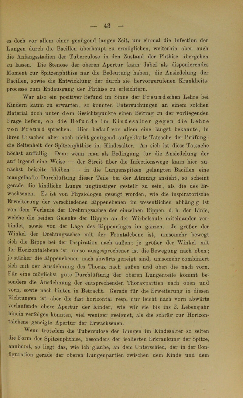 es doch vor allem einer genügend langen Zeit, um einmal die Infection der Lungen durch die Bacillen überhaupt zu ermöglichen, weiterhin aber auch die Anfangsstadien der Tuberculose in den Zustand der Phthise übergehen zu lassen. Die Stenose der oberen Apertur kann dabei als disponierendes Moment zur Spitzenpbthise nur die Bedeutung haben, die Ansiedelung der Bacillen, sowie die Entwicklung der durch sie hervorgerufenen Krankheits- processe zum Endausgang der Phthise zu erleichtern. War also ein positiver Befund im Sinne der Freundschen Lehre bei Kindern kaum zu erwarten, so konnten Untersuchungen an einem solchen Material doch unter dem Gesichtspunkte einen Beitrag zu der vorliegenden Frage liefern, ob die Befunde im Kindesalter gegen die Lehre von Freund sprechen. Hier bedarf vor allem eine längst bekannte, in ihren Ursachen aber noch nicht genügend aufgeklärte Tatsache der Prüfung: die Seltenheit der Spitzenphthise im Kindesalter. An sich ist diese Tatsache höchst auffällig. Denn wenn man als Bedingung für die Ansiedelung der auf irgend eine Weise — der Streit über die Infectionswege kann hier zu- nächst beiseite bleiben — in die Lungenspitzen gelangten Bacillen eine mangelhafte Durchlüftung dieser Teile bei der Atmung ansieht, so scheint gerade die kindliche Lunge ungünstiger gestellt zu sein, als die des Er- wachsenen. Es ist von Physiologen gezeigt worden, wie die inspiratorische Erweiterung der verschiedenen Rippenebenen im wesentlichen abhängig ist von dem Verlaufe der Drehungsachse der einzelnen Rippen, d. h. der Linie, welche die beiden Gelenke der Rippen an der Wirbelsäule miteinander ver- bindet, sowie von der Lage des Rippenringes im ganzen. Je größer der Winkel der Drehungsachse mit. der Frontalebene ist, umsomehr bewegt sich die Rippe bei der Inspiration nach außen; je größer der Winkel mit der Horizontalebene ist, umso ausgesprochener ist die Bewegung nach oben; je stärker die Rippenebenen nach abwärts geneigt sind, umsomehr combiniert sich mit der Ausdehnung des Thorax nach außen und oben die nach vorn. Für eine möglichst gute Durchlüftung der oberen Lungenteile kommt be- sonders die Ausdehnung der entsprechenden Thoraxpartien nach oben und vorn, sowie nach hinten in Betracht. Gerade für die Erweiterung in diesen Richtungen ist aber die fast horizontal resp. nur leicht nach vorn abwärts verlaufende obere Apertur der Kinder, wie wir sie bis ins 2. Lebensjahr hinein verfolgen konnten, viel weniger geeignet, als die schräg zur Horizon- talebene geneigte Apertur der Erwachsenen. Wenn trotzdem die Tuberculose der Lungen im Kindesalter so selten die Form der Spitzenphthise, besonders der isolierten Erkrankung der Spitze, annimmt, so liegt das, wie ich glaube, an dem Unterschied, der in der Con- figuration gerade der oberen Lungenpartien zwischen dem Kinde und dem