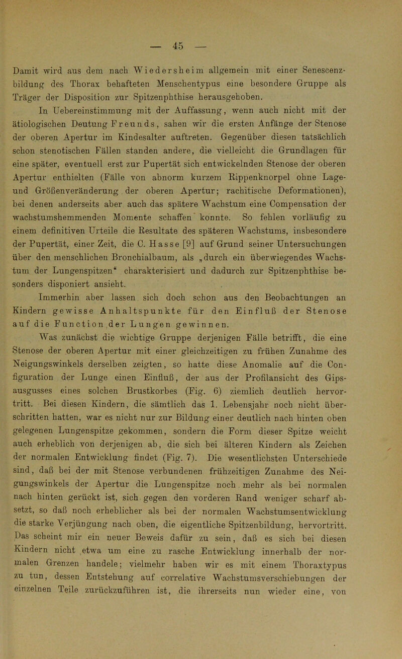 Damit wird aus dem nach Wie der sh ei m allgemein mit einer Senescenz- bildung des Thorax behafteten Menschentypus eine besondere Gruppe als Träger der Disposition zur Spitzenphthise herausgehoben. In Uebereinstimmung mit der Auffassung, wenn auch nicht mit der ätiologischen Deutung F r eu n ds , sahen wir die ersten Anfänge der Stenose der oberen Apertur im Kindesalter auftreten. Gegenüber diesen tatsächlich schon stenotischen Fällen standen andere, die vielleicht die Grundlagen für eine später, eventuell erst zur Pupertät sich entwickelnden Stenose der oberen Apertur enthielten (Fälle von abnorm kurzem Rippenknorpel ohne Lage- und Größenveränderung der oberen Apertur; rachitische Deformationen), bei denen andei'seits aber auch das spätere Wachstum eine Compensation der wachstumshemmenden Momente schaffen konnte. So fehlen vorläufig zu einem definitiven Urteile die Resultate des späteren Wachstums, insbesondere der Pupertät, einer Zeit, die C. Hasse [9] auf Grund seiner Untersuchungen über den menschlichen Bronchialbaum, als „durch ein überwiegendes Wachs- tum der Lungenspitzen“ charakterisiert und dadui’ch zur Spitzenphthise be- sonders disponiert ansieht. Immerhin aber lassen sich doch schon aus den Beobachtungen an Kindern gewisse Anhaltspunkte für den Einfluß der Stenose auf die Function der Lungen gewinnen. Was zunächst die wichtige Gruppe derjenigen Fälle betrifft, die eine Stenose der oberen Apertur mit einer gleichzeitigen zu frühen Zunahme des Neigungswinkels derselben zeigten, so hatte diese Anomalie auf die Con- figuration der Lunge einen Einfluß, der aus der Profilansicht des Gips- ausgusses eines solchen Brustkorbes (Fig. 6) ziemlich deutlich hervor- tritt. Bei diesen Kindern, die sämtlich das 1. Lebensjahr noch nicht über- schritten hatten, war es nicht nur zur Bildung einer deutlich nach hinten oben gelegenen Lungenspitze gekommen, sondern die Form dieser Spitze weicht auch erheblich von derjenigen ab, die sich bei älteren Kindern als Zeichen der normalen Entwicklung findet (Fig. 7). Die wesentlichsten Unterschiede sind, daß bei der mit Stenose verbundenen frühzeitigen Zunahme des Nei- gungswinkels der Apertur die Lungenspitze noch mehr als bei normalen nach hinten gerückt ist, sich gegen den vorderen Rand weniger scharf ab- setzt, so daß noch erheblicher als bei der normalen Wachstumsentwicklung die starke Verjüngung nach oben, die eigentliche Spitzenbildung, hervortritt. Das scheint mir ein neuer Beweis dafür zu sein, daß es sich bei diesen Kindern nicht etwa um eine zu rasche Entwicklung innerhalb der nor- malen Grenzen handele; vielmehr haben wir es mit einem Thoraxtypus zu tun, dessen Entstehung auf correlative Wachstumsverschiebungen der einzelnen Teile zurückzuführen ist, die ihrerseits nun wieder eine, von