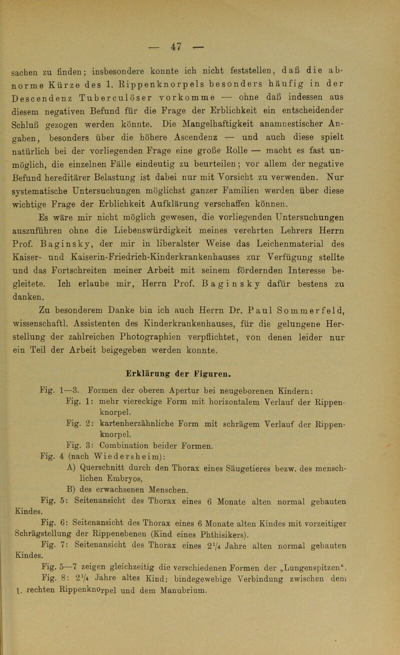 Sachen zu finden; insbesondere konnte ich nicht feststellen, daß die ab- norme Kürze des 1. Rippenknorpels besonders häufig in der Descendenz Tuberculöser vor komme — ohne daß indessen aus diesem negativen Befund für die Frage der Erblichkeit ein entscheidender Schluß gezogen werden könnte. Die Mangelhaftigkeit an amnestischer An- gaben, besonders über die höhere Ascendenz — und auch diese spielt natürlich bei der vorliegenden Frage eine große Rolle — macht es fast un- möglich, die einzelnen Fälle eindeutig zu beurteilen; vor allem der negative Befund hereditärer Belastung ist dabei nur mit Vorsicht zu verwenden. Nur systematische Untersuchungen möglichst ganzer Familien werden über diese wichtige Frage der Erblichkeit Aufklärung verschaffen können. Es wäre mir nicht möglich gewesen, die vorliegenden Untersuchungen auszuführen ohne die Liebenswürdigkeit meines verehrten Lehrers Herrn Prof. Baginsky, der mir in liberalster Weise das Leichenmaterial des Kaiser- und Kaiserin-Friedrich-Kinderkrankenhauses zur Verfügung stellte und das Fortschreiten meiner Arbeit mit seinem fördernden Interesse be- gleitete. Ich erlaube mir, Herrn Prof. Baginsky dafür bestens zu danken. Zu besonderem Danke bin ich auch Herrn Dr. Paul Sommerfeld, wissenschaftl. Assistenten des Kinderkrankenhauses, für die gelungene Her- stellung der zahlreichen Photographien verpflichtet, von denen leider nur ein Teil der Arbeit beigegeben werden konnte. Erklärung der Figuren. Fig. 1—3. Formen der oberen Apertur bei neugeborenen Kindern: Fig. 1: mehr viereckige Form mit horizontalem Verlauf der Rippen- knorpel. Fig. 2: kartenherzähnliche Form mit schrägem Verlauf der Rippen- knorpel. Fig. 3: Combination beider Formen. Fig. 4 (nach Wiedersheim): A) Querschnitt durch den Thorax eines Säugetieres bezw. des mensch- lichen Embryos, B) des erwachsenen Menschen. Fig. 5: Seitenansicht des Thorax eines 6 Monate alten normal gebauten Kindes. Fig. 6: Seitenansicht des Thorax eines 6 Monate alten Kindes mit vorzeitiger Schrägstellung der Rippenebenen (Kind eines Phthisikers). Fig. 7: Seitenansicht des Thorax eines 21/* Jahre alten normal gebauten Kindes. Fig. 5—7 zeigen gleichzeitig die verschiedenen Formen der „Lungenspitzen“. Fig. 8: 2V* Jahre altes Kind: bindegewebige Verbindung zwischen dem 1. rechten Rippenknorpel und dem Manubrium.