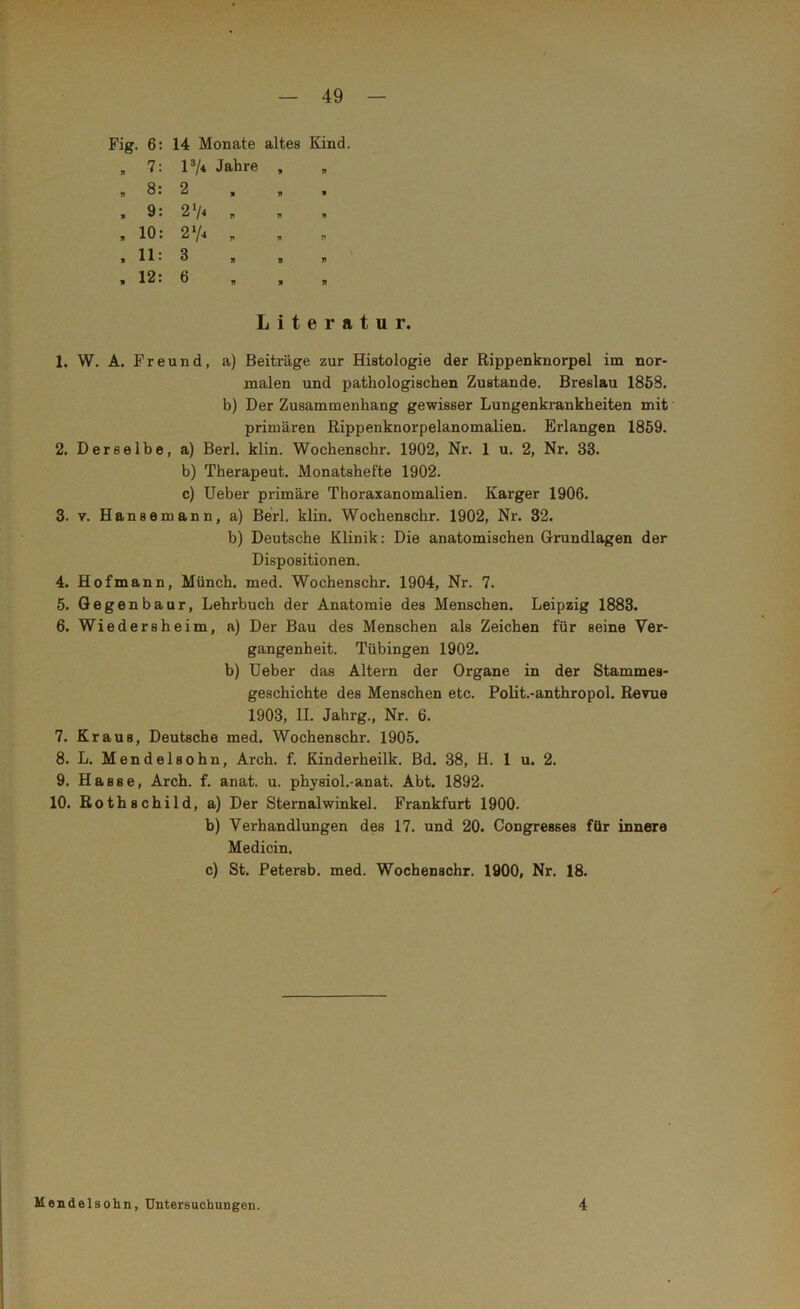 Fig. 6: 14 Monate altes Kind. „ 7: l3/* Jahre , b 8: 2 , „ » , 9: 21/* „ , 10: 274 , »11: 3 , 12: 6 Literatur. 1. W. A. Freund, a) Beiträge zur Histologie der Rippenknorpel im nor- malen und pathologischen Zustande. Breslau 1858. b) Der Zusammenhang gewisser Lungenkrankheiten mit primären Rippenknorpelanomalien. Erlangen 1859. 2. Derselbe, a) Berl. klin. Wochenschr. 1902, Nr. 1 u. 2, Nr. 33. b) Therapeut. Monatshefte 1902. c) Ueber primäre Thoraxanomalien. Karger 1906. 3. v. Hanse mann, a) Berl. klin. Wochenschr. 1902, Nr. 32. b) Deutsche Klinik: Die anatomischen Grundlagen der Dispositionen. 4. Hofmann, Münch, med. Wochenschr. 1904, Nr. 7. 5. Gegenbaur, Lehrbuch der Anatomie des Menschen. Leipzig 1883. 6. Wiedersheim, a) Der Bau des Menschen als Zeichen für seine Ver- gangenheit. Tübingen 1902. b) Ueber das Altern der Organe in der Stammes- geschichte des Menschen etc. Polit.-anthropol. Revue 1903, II. Jahrg., Nr. 6. 7. Kraus, Deutsche med. Wochenschr. 1905. 8. L. Mendelsohn, Arch. f. Kinderheilk. Bd. 38, H. 1 u. 2. 9. Hasse, Arch. f. anat. u. physiol.-anat. Abt. 1892. 10. Rothschild, a) Der Sternalwinkel. Frankfurt 1900. b) Verhandlungen des 17. und 20. Congresses für innere Medicin. c) St. Petersb. med. Wochenschr. 1900, Nr. 18. Mendelsohn, Untersuchungen. 4