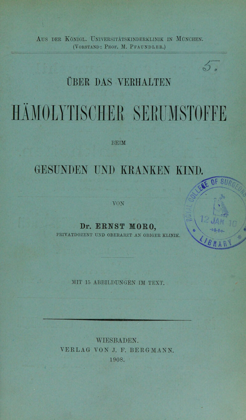 (Vokstand: PiiOF. M. Pfaundler.) ÜBER DAS VERHALTEN GESUNDEN UND KRANKEN KIND. VON Dr. EKNST MORO, PRIVATDOZENT UND OBERARZT AN OBIGER KLINIK. AI IT 15 ABBILDUNGEN IM TEXT. AVIESBADEN. VERLAG VON J. F. BERGMANN. 1908.