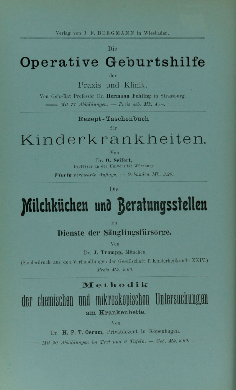 Die Operative Geburtshilfe der Praxis und Klinik. Von Geh.-Rat Professor l)r. Hermiinn Feliliiig in Strassburg. ■ Mit 77 Abbildumjen. — Preis (jeh. Mk. 4.--. == Rezept - Taschenbuch für Kinderkrankheiten. Von ’ Dr. 0. Seifert, Professor an der Universität Würzburg. Vierte vermehrte Auflage. —- Gebunden Mk. 3.20. Die pehkiiehen unö Beratungsstellen im Dienste der >Säugliiigst*iirsorge. Von Dr. .1. Trninpp, München. (Sonderdruck aus den Verhandlungen der Getcllschaft f. Kinderheilkunde XXIV.) Preis Mk. 3.60. o t li o cl i liC k clifiiiiiscliBi li BiilQ’oslfliiisclifij üiitersiicliiißii am Krankenbette. Von Dr. H. P. T. Oerum, Privatclozent in Kopenhagen. Mit 20 Abbildungen im Text und 9 Tafeln. — Geb. Mk. 3.60. ==