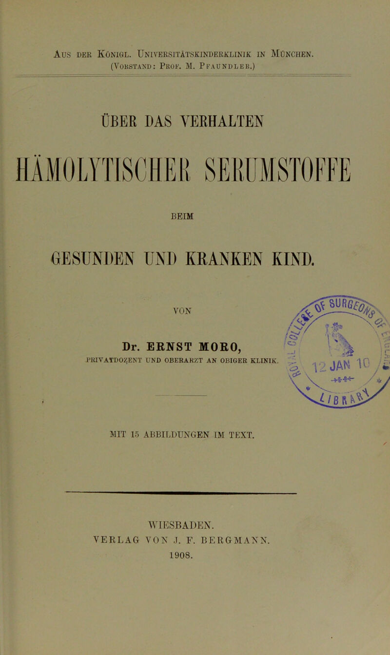 Aus DER Königl. Universitätskinderklinik in München. (Vorstand: Prof. M. Pfaundler.) ÜBER DAS VERHALTEN BEIM GESUNDEN VON Dr. ERNST MORO, PUIVATDOZENT UND OBERARZT AN OBIGER KLINIK. MIT 15 ABBILDUNGEN IM TEXT. AVIESBADEN. VERLAG VON .1. F. BERGMANN. 1908. f’u-