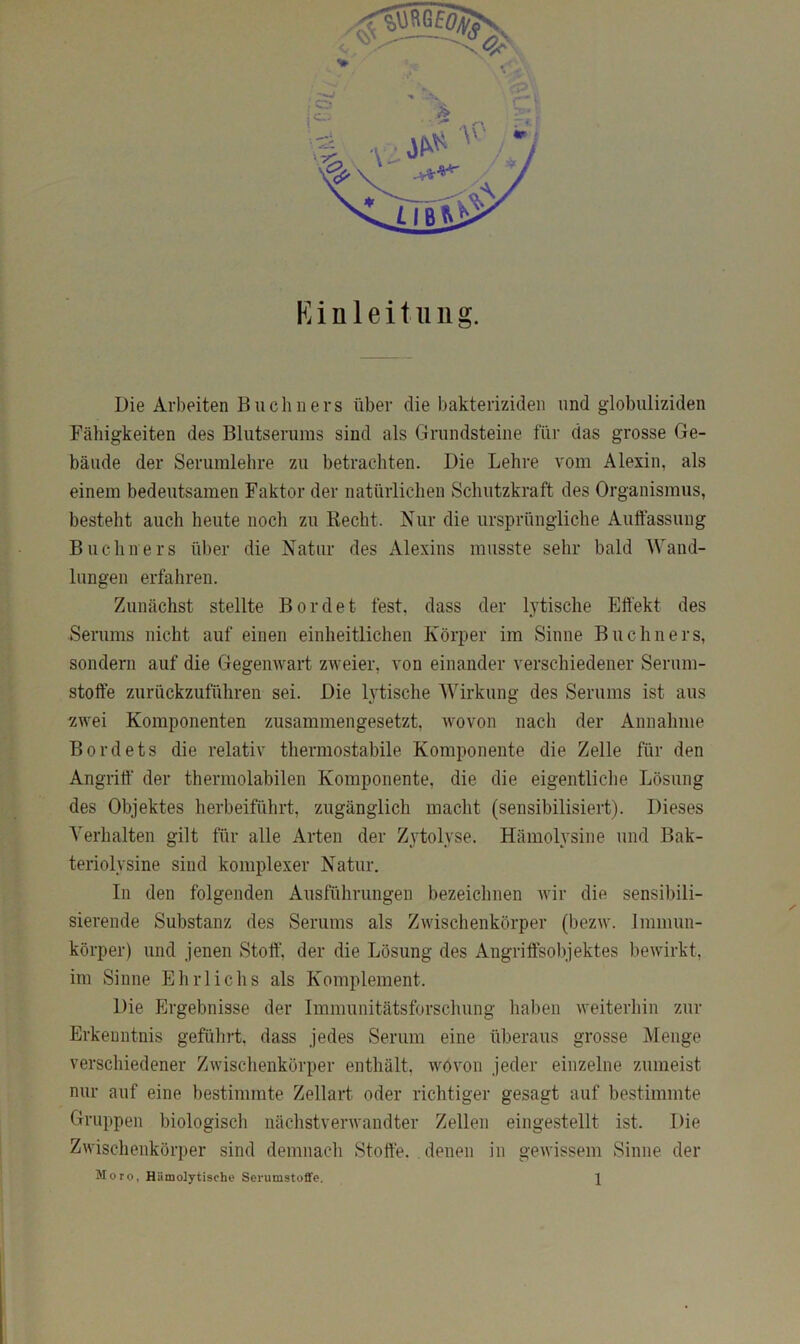 Einleitung. Die Arbeiten Büchners über die bakteriziden und globuliziden Fähigkeiten des Blutserums sind als Grundsteine für das grosse Ge- bäude der Seruinlehre zu betrachten. Die Lehre vom Alexin, als einem bedeutsamen Faktor der natürlichen Schutzkraft des Organismus, besteht auch heute noch zu Hecht. Nur die ursprüngliche Auffassung Büchners über die Natur des Alexius musste sehr bald Wand- lungen erfahren. Zunächst stellte Bordet fest, dass der lytische Effekt des Serums nicht auf einen einheitlichen Körper im Sinne Büchners, sondern auf die Gegemvart zweier, von einander verschiedener Serum- stoffe zurückzuführen sei. Die lytische Wirkung des Serums ist aus zwei Komponenten zusammengesetzt, wovon nach der Annahme Bordets die relativ thermostabile Komponente die Zelle für den Angriff der thermolabilen Komponente, die die eigentliche Lösung des Objektes herbeiführt, zugänglich macht (sensibilisiert). Dieses Verhalten gilt für alle Arten der Zytolyse. Hämolysine und Bak- teriolysine sind komplexer Natur. In den folgenden Ausführungen bezeichnen wir die sensibili- sierende Substanz des Serums als Zwischenkörper (bezw. Immun- körper) und jenen Stoff, der die Lösung des Angritfsobjektes bewirkt, im Sinne Ehrlichs als Komplement. Die Ergebnisse der Immunitätsforschung haben weiterhin zur Erkenntnis geführt, dass jedes Serum eine überaus grosse Menge verschiedener Zwischenkörper enthält, wovon jeder einzelne zumeist nur auf eine bestimmte Zellart oder richtiger gesagt auf bestimmte Gruppen biologisch nächstverwandter Zellen eingestellt ist. Die Zwischenkörper sind demnach Stoffe. denen in gewissem Sinne der