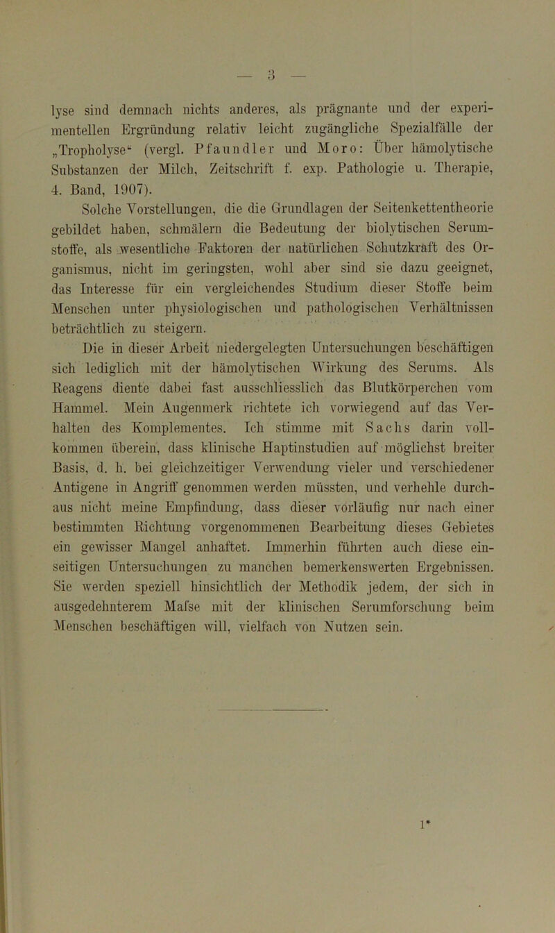 lyse sind demnach nichts anderes, als prägnante und der experi- mentellen Ergründung relativ leicht zugängliche Spezialfälle der „Tropholyse“ (vergl. Pfaundler und Moro: Über hämolytische Substanzen der Milch, Zeitschrift f. exp. Pathologie u. Therapie, 4. Band, 1907). Solche Vorstellungen, die die Grundlagen der Seitenkettentheorie gebildet haben, schmälern die Bedeutung der biolytischen Sevum- stoffe, als „wesentliche Paktoren der natürlichen Schutzkraft des Or- ganismus, nicht im geringsten, Avohl aber sind sie dazu geeignet, das Interesse für ein vergleichendes Studium dieser Stolfe beim Menschen unter physiologischen und pathologischen Verhältnissen beträchtlich zu steigern. Die in dieser Arbeit niedergelegten Untersuchungen beschäftigen sich lediglich mit der hämolytischen Wirkung des Serums. Als Reagens diente dabei fast ausschliesslich das Blutkörperchen vom Hammel. Mein Augenmerk richtete ich vorwiegend auf das Ver- halten des Komplementes. Ich stimme mit Sachs darin voll- kommen überein, dass klinische Haptinstudien auf möglichst breiter Basis, d. h. bei gleichzeitiger Veiuvendung vieler und verschiedener Antigene in Angriff genommen werden müssten, und verhehle durch- aus nicht meine Empfindung, dass dieser vorläufig nur nach einer bestimmten Richtung vorgenommenen Bearbeitung dieses Gebietes ein gewisser Mangel anhaftet. Immerhin führten auch diese ein- seitigen Untersuchungen zu manchen bemerkenswerten Ergebnissen. Sie Averden speziell hinsichtlich der Methodik jedem, der sich in ausgedehnterem Mafse mit der klinischen Serumforschung beim Menschen beschäftigen avüI, vielfach von Nutzen sein. 1*