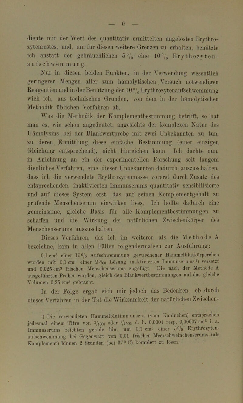 diente mir der AVert des quantitativ ermittelten ungelösten Ervthro- zytenrestes, und, um für diesen weitere Grenzen zu erhalten, benützte ich anstatt der gebräuchlichen 5% eine 10®/o Erythozyten- aufschwemmung. Nur in diesen beiden Punkten, in der A'erwendung wesentlich geringerer Mengen aller zum hämolytischen , Versuch notwendigen Keagentien und in der Benützung der lü'Vo Erythrozytenaufschwemmung wich ich, aus technischen Gründen, von dem in der hämolytischen Methodik üblichen Verfahren ab. AA'as die Methodik der Komplementbestimmung betrifft, so hat man es, wie schon angedeutet, angesichts der komplexen Natur des Hämolysins bei der Blankwertprobe mit zwei Unbekannten zu tun, zu deren Ermittlung diese einfache Bestimmung (einer einzigen Gleichung entsprechend), nicht hinreichen kann. Ich dachte nun, in Anlehnung an ein der experimentellen Forschung seit langem dienliches Verfahren, eine dieser Unbekannten dadurch auszuschalten, dass ich die verwendete Erythrozytenmasse vorerst durch Zusatz des entsprechenden, inaktivierten Immunserums quantitativ sensibilisierte und auf dieses System erst, das auf seinen Komplementgehalt zu prüfende Menschenserum einwirken liess. Ich hoffte dadurch eine gemeinsame, gleiche Basis für alle Komplementbestimmungeii zu schaffen und die AVirkung der natürlichen Zwischenköi’per des Menschenserums auszuschalten. Dieses A^erfahren, das ich im Aveiteren als die Methode A bezeichne, kam in allen Fällen folgendermalsen zur Ausführung; 0,1 cm3 einer lOO/o Aufschwemmung gewa.'chener Hammelblutkörperchen wurden mit 0,1 cm® einer 20/qo Lösung inaktivierten Immunseruinsi) versetzt und 0,025 cm^ frischen Menschenserums zugefügt. Die nach der Methode A ausgeführten Prciben wurden, gleich den Blankwertbestimmungen auf das gleiche Volumen 0,25 cm^ gebracht. In der Folge ergab sich mir jedoch das Bedenken, ob durch dieses A^^erfahren in der Tat die AVirksamkeit der natürlichen Zwischen- I q Die verwendeten Hammelblutimmunsera (vom Kaninchen) entsprachen jedesmal einem Titre von ^/looo <^der ^/isoo. d. h. 0,0001 resp. 0,00007 cm^ i. a. Immunserums reichten gerade hin, um 0,1 cm^ einer 5®/o Erj throzj ten- aufschwemmung bei Gegenwart von 0,01 frischen Meerschweinchen.sevums (als