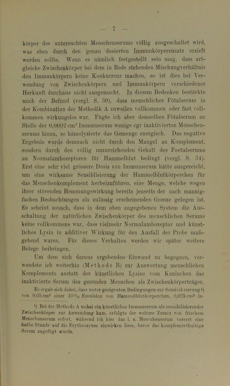 körper des untersuchten Menschenserums völlig ausgeschaltet wird, was eben durch den genau 'dosierten Irnnrunkörperzusatz erzielt werden sollte. Wenn es nämlich festgestellt sein mag, dass art- I gleiche Zwischenkörper hei dem in Rede stehenden Mischungverhältnis den Immunkörpern keine Konkurrenz machen, so ist dies hei Ver- wendung von Zwischenkörpern und Immunkörpern verschiedener Herkunft durchaus nicht ausgemacht. In diesem Bedenken bestärkte mich der Befund (vergl. S. 30). dass menschliches Fötalserum in der Kombination der Methodik A zuweilen vollkommen oder fast voll- kommen wirkungslos war. Fügte ich aber demsell)en Fötalserum an Stelle der 0,0002 cm^ Immunserum wenige cgr inaktivierten Menschen- serums hinzu, so hämolysierte das Gemenge energisch. Das negative Ergebnis wurde demnach nicht durch den Mangel an Komplement, sondern durch den völlig unzureichenden Gehalt des Foetalserums an Normalambozeptoren für Hammelblut bedingt (vergl. S. 34). Erst eine sehr viel grössere Dosis von Immunserum hätte aiisgereicht, um eine wirksame Sensiblisierung der Hammelblutkörperchen für das Menschenkomplement herbeizufüliren, eine Menge, welche wegen ihrer störenden Hemmiingswirkung bereits jenseits der nach mannig- fachen Beobachtungen als zulässig erscheinenden Grenze gelegen ist. Es scheint sonach, dass in dem oben angegebenen System die Aus- schaltung der natürlichen Zwischenkörper des menschlichen Serums keine vollkommene war. dass vielmehr Nonrralambozeptor und künst- liches Lysin in additiver Wirkung für den Ausfall der Probe mafs- gebend rvaren. Für dieses Verhalten werden wir später weitere Belege beibringen. Um dem sich daraus ergebenden Einwand zu begegnen, ver- wendete ich weiterhin (Methode B) zur Auswertung menschlichen Komplements anstatt des künstlichen Lysins vom Kaninchen das inaktivierte Serum des gesunden Menschen als Zwischenkörperträger. Es ergab sich dabei, dass unter geeigneten Bedingungen zur SensibihsierungP von 0,05 cm3 einer 10o/o Emulsion von Hainmelblutkürperchen, 0,025 cni3 in- P Bei der Methode A wobei ein künstliches Iinmunserum als sensibilisierender Zwischenkörper zur Anwendung kam, erfolgte der weitere Zusatz von frischem Menschenserum sofort, während ich hier das i. a. Menschenserum vorerst eine halbe Stunde auf die Erythrozyten einwirken liess, bevor das koinplementhaltige •Serum zugefügt wurde.