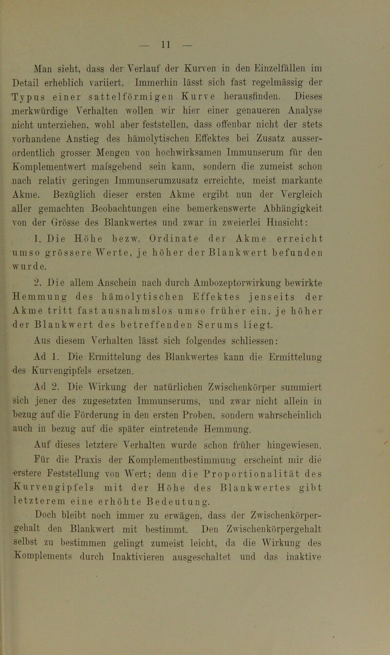 Man sieht, dass der Verlauf der Kurven in den Einzelfällen im Detail erheblich variiert. Immerhin lässt sich fast regelmässig der Typus einer sattelförmigen Kurve herausfinden. Dieses merkAvürdige Verhalten Avollen Avir hier einer genaueren Analyse nicht unterziehen, Avohl aber feststellen, dass offenbar nicht der stets vorhandene Anstieg des hämolytischen Effektes bei Zusatz ausser- ordentlicli grosser Mengen von hocliAvirksamen Immunserum für den KomplementAA'ert mafsgebend sein kann, sondern die zumeist schon .nach relativ geringen Immunserumzusatz erreichte, meist markante Akme. Bezüglich dieser ersten Akme ergibt nun der Vergleich aller gemachten Beobachtungen eine bemerkensAA^erte Abhängigkeit von der Grösse des BlankAvertes und zAvar in zAveierlei Hinsicht: 1. Die Höhe bezAv. Ordinate der Akme erreicht umso grössere Werte, je höher der B1 ankavert befunden Av u r d e. 2. Die allem Anschein nach durch AmbozeptorAAdrkung beA\firkte Hemmung des hämolytischen Effektes jenseits der Akme tritt fast ausnahms 1 os umso früher ein. je höher der BlankAvert des betreffenden Serums liegt. Aus diesem Verhalten lässt sich folgendes schliessen: Ad 1. Die Ermittelung des BlankAvertes kann die Ermittelung -des Kurvengipfels ersetzen. Ad 2. Die V^irkung der natürlichen ZAvischenkörper summiert sich jener des zugesetzten Immunserums, und ZAvar nicht allein in bezug auf die Förderung in den ersten Proben, sondern AA^ahrscheinlich auch in bezug auf die später eintretende Hemmung. Auf dieses letztere Verhalten Avurde schon früher hingeAviesen. Für die Praxis der Komplementbestimmung erscheint mir die •erstere Feststellung von AVert; denn die Proportionalität des Kurvengipfels mit der Höhe des BlankAA'ertes gibt letzterem eine erhöhte Bedeutung. Doch bleibt noch immer zu erAvägen, dass der ZAvischenkörper- gehalt den BlankAvert mit bestimmt. Den ZAvischenkörpergehalt selbst zu bestimmen gelingt zumeist leicht, da die AVirkung des Komplements durch Inaktivieren ausgeschaltet und das inaktive