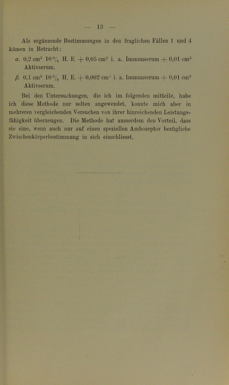 Als ergänzende Bestimmungen in den fraglichen Fällen 1 und 4 kämen in Betracht: a. 0,2 cm^ 10®/o H. E. 0,05 cm^ i. a. Immunserum -|- 0,01 cm® Aktivserum. ß. 0,1 cm^ 10®/o H. E. -f- 0,002 cm^ i. a. Immimserum -|- 0,01 cm^ Aktivserum. Bei den Untersuchungen, die ich im folgenden mitteile, habe ich diese Methode nur selten angewendet, konnte mich aber in mehreren vergleichenden Versuchen von ihrer hinreichenden Leistungs- fähigkeit überzeugen. Die Methode hat ausserdem den Vorteil, dass sie eine, wenn auch nur auf einen speziellen Ambozeptor bezügliche Zwischenkörperbestimmung in sich einschliesst.