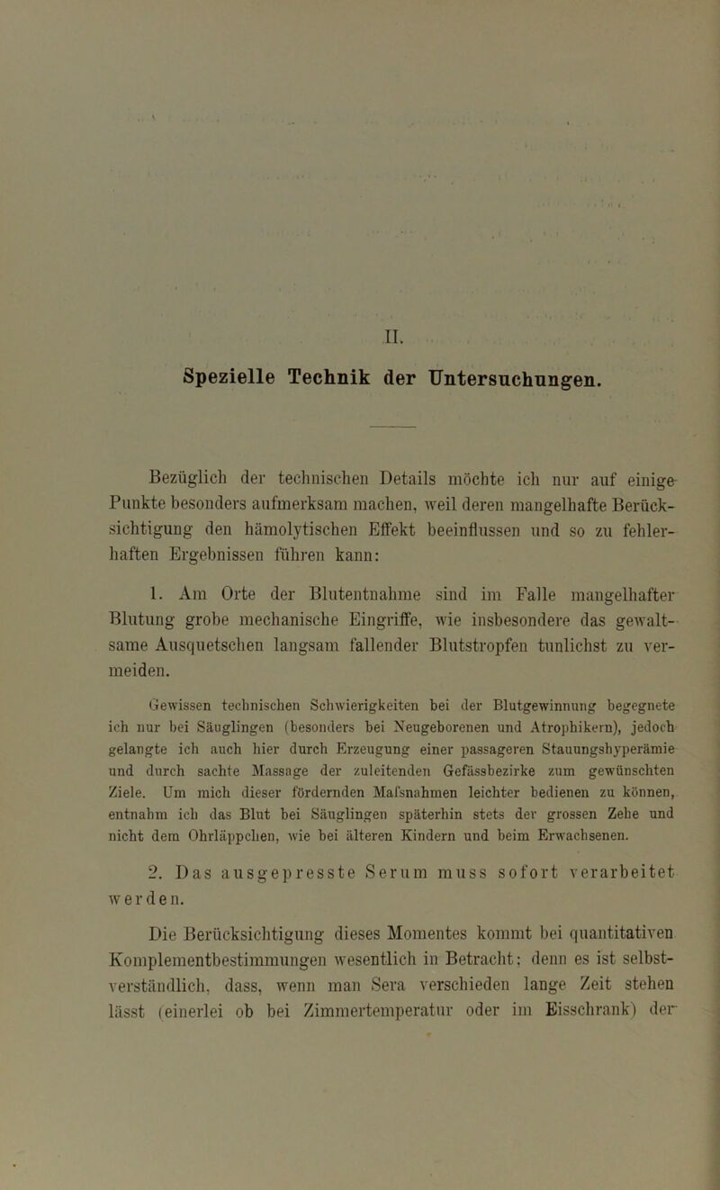 Spezielle Technik der Untersuchungen. Bezüglich der technischen Details möchte ich mir auf einige- Piinkte besonders aufmerksam machen, weil deren mangelhafte Berück- sichtigung den hämolytischen Elfekt beeinflussen und so zu fehler- haften Ergebnissen fühi’en kann: 1. Am Orte der Blutentnahme sind im Falle mangelhafter Blutung grobe mechanische Eingriffe, wie insbesondere das gewalt- same Ausquetsclien langsam fallender Blutstropfen tunlichst zu ver- meiden. Gewissen technischen Schwierigkeiten bei der Blutgewinnung begegnete ich nur bei Säuglingen (besonders bei Neugeborenen und Atrophikern), jedoch gelangte ich auch hier durch Erzeugung einer passageren Stauungshyperämie und durch sachte Massage der zuleitenden Gefässbezirke zum gewünschten Ziele. Um mich dieser fördernden Mafsnahmen leichter bedienen zu können, entnahm ich das Blut bei Säuglingen späterhin stets der grossen Zehe und nicht dem Ohrläppchen, wie bei älteren Kindern und beim Erwachsenen. 2. Das ausgepresste Serum muss sofort verarbeitet werden. Die Berücksichtigung dieses Momentes kommt bei quantitativen Komplementbestimmungen wesentlich in Betracht; denn es ist selbst- verständlich, dass, wenn man Sera verschieden lange Zeit stehen lässt (einerlei ob bei Zimmertemperatur oder im Eisschrankj der