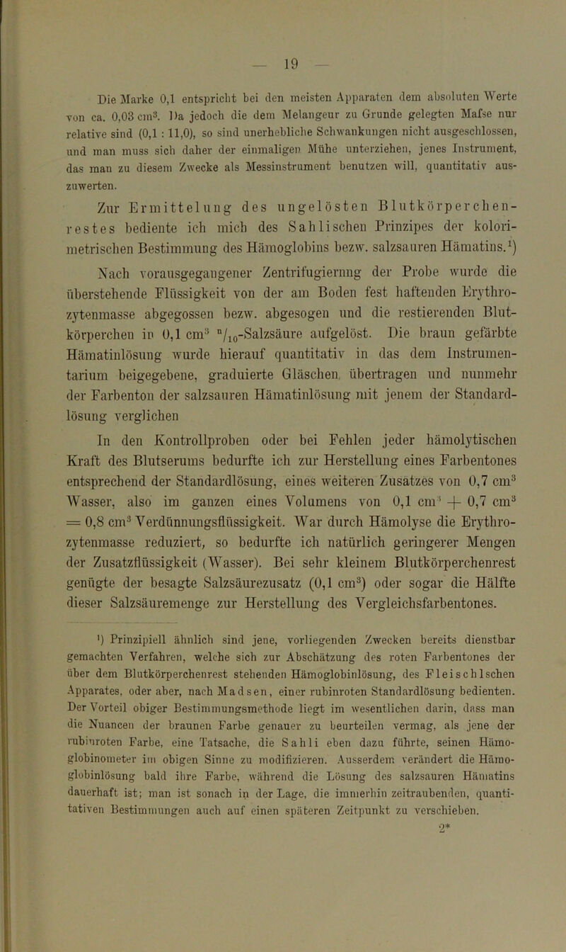Die Marke 0,1 entspricht bei den meisten Apparaten dem absoluten Werte von ca. 0,03 cm3. Da jedoch die dem Melangeur zu Grunde gelegten Mafse nur relative sind (0,1 :11,0), so sind unerhebliche Schwankungen nicht ausgeschlossen, und man muss sich daher der einmaligen Mühe unterziehen, jenes Instrument, das man zu diesem Zwecke als Messinstrument benutzen will, quantitativ aus- zuwerten. Zur Ermittelung des ungelösten Blutkörperclien- restes bediente ich mich des Sahli sehen Prinzipes der kolori- metrisclien Bestimmung des Hämoglobins bezw. salzsaiiren Hämatins.^) Nach vorausgegangener Zentrifugiernng der Probe wurde die überstellende Flüssigkeit von der am Boden fest haftenden Erythro- zytenmasse abgegossen bezw. abgesogen und die restierenden Blut- körperchen in Ü,1 cm=* “/lo-Salzsäure aufgelöst. Die braun gefärbte Hämatinlösung wurde hierauf quantitativ in das dem Instrumen- tarium heigegebene, graduierte Gläschen, übertragen und nunmehr der Farbenton der salzsauren Hämatinlösung mit jenem der Standard- lösung verglichen In den Kontrollproben oder bei Fehlen jeder hämolytischen Kraft des Blutserums bedurfte ich zur Herstellung eines Farbentones entsprechend der Standardlösung, eines weiteren Zusatzes von 0,7 cm^ AVasser, also im ganzen eines A^olumens von 0,1 cm ' -[- = 0,8 cm^ A^erdünnungsflüssigkeit. AVar durch Hämolyse die Erythro- zytenmasse reduziert, so bedurfte ich natürlich geringerer Mengen der Zusatzflüssigkeit (AVasser). Bei sehr kleinem Blutkörperchenrest genügte der besagte Salzsäurezusatz (0,1 cm^) oder sogar die Hälfte dieser Salzsäuremenge zur Herstellung des Vergleichsfarbentones. ') Prinzipiell ähnlich sind jene, vorliegenden Zwecken bereits dienstbar gemachten Verfahren, welche sich zur Abschätzung des roten Farbentones der über dem Blutkörperchenrest stehenden Hämoglobinlösung, des Fleisch Ischen Apparates, oder aber, nachMadsen, einer rubinroten Standardlösung bedienten. Der Vorteil obiger Bestinimungsmethode liegt im wesentlichen darin, dass man die Nuancen der braunen Farbe genauer zu beurteilen vermag, als jene der rubinroten Farbe, eine Tatsache, die Sahli eben dazu führte, seinen Hämo- globinometer im obigen Sinne zu modifizieren, .\usserdem verändert die Hämo- glübinlösung bald ihre Farbe, während die Lösung des salzsauren Hämatins dauerhaft ist; man ist sonach in der Lage, die immerhin zeitraubenden, quanti- tativen Bestimmungen auch auf einen späteren Zeitpunkt zu verschieben. .2*