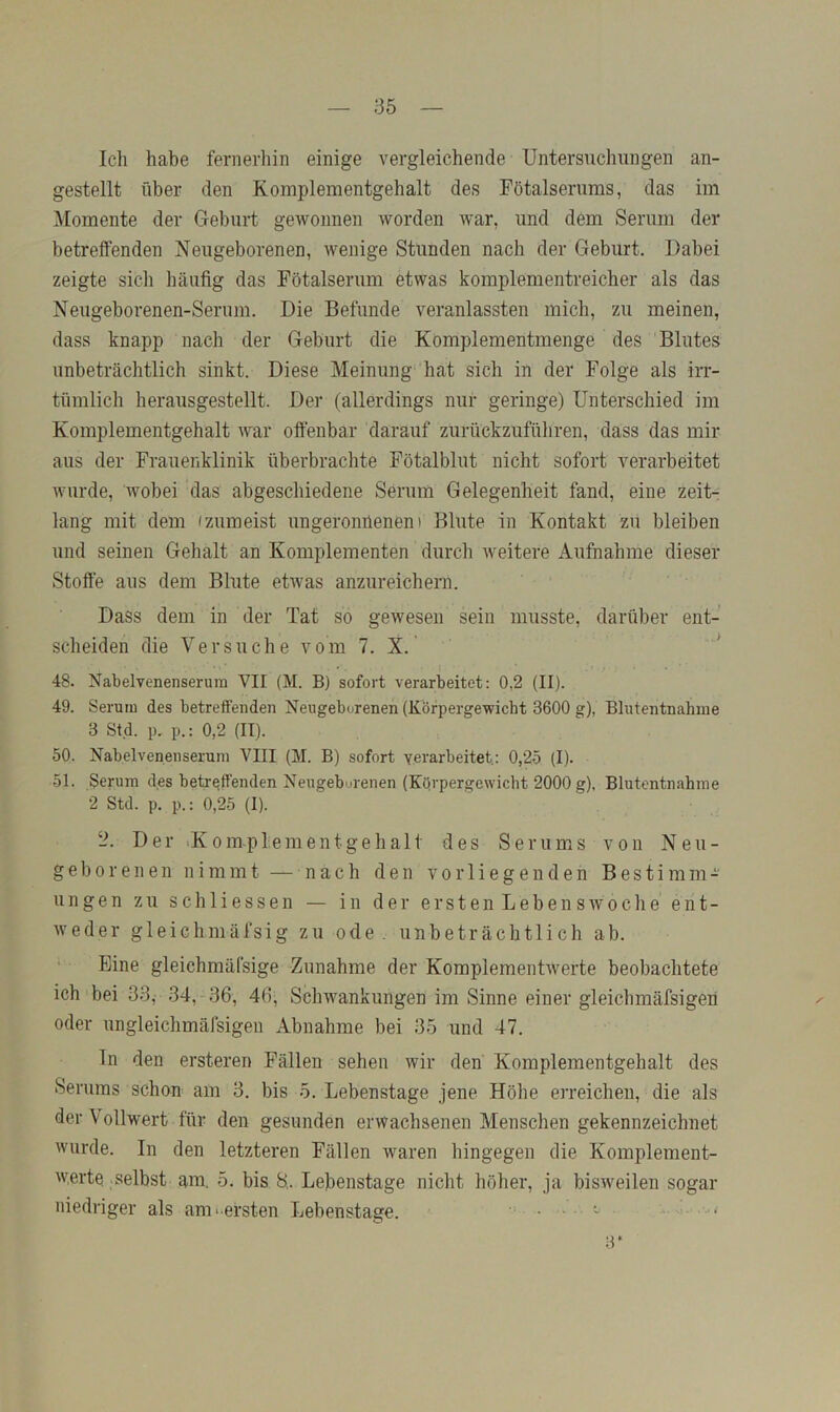 Ich habe fernerhin einige vergleichende Untersuchungen an- gestellt über den Komplementgehalt des Fötalserums, das im Momente der Geburt gewonnen worden war, und dem Serum der betreffenden Neugeborenen, wenige Stunden nach der Geburt. Dabei zeigte sich häufig das Fötalserum etwas komplementreicher als das Neugeborenen-Sernm. Die Befunde veranlassten mich, zu meinen, dass knapp nach der Geburt die Komplementmenge des ‘Blutes unbeträchtlich sinkt. Diese Meinung hat sich in der Folge als irr- tümlich herausgestellt. Der (allerdings nur geringe) Unterschied im Komplementgehalt war offenbar darauf zurückzuführen, dass das mir aus der Frauenklinik überbrachte Fötalblut nicht sofort verarbeitet wurde, wobei das abgeschiedene Serum Gelegenheit fand, eine zeit- lang mit dem (zumeist ungeronnenen) Blute in Kontakt zu bleiben und seinen Gehalt an Komplementen durch weitere Aufnahme dieser Stoffe aus dem Blute etwas anzureichern. Dass dem in der Tat so gewesen sein musste, darüber ent- scheiden die Versuche vom 7. X. * 48. Nabelvenenserurn VII (M. B) sofort verarbeitet: 0,2 (II). 49. Serum des betreffenden Neugeborenen (Körpergewicht 3600 g), Blutentnahme 3 Std. p. p.: 0,2 (II). 50. Nabelvenenserurn VIII (M. B) sofort yerarbeitet.: 0,25 (I). 51. Serum des betreffenden Neugeborenen (Körpergewicht 2000 g), Blutentnahme 2 Std. p. p.: 0,25 (I). 2. Der -Komplement ge halt des Serums von Neu- geborenen nimmt — nach den vorliegenden Bestimm- ungen zu sch Hessen — in der erstenLebenswoche'ent- weder gleichmäfsig zu ode . unbeträchtlich ab. Eine gleichmälsige Zunahme der Komplementwerte beobachtete ich bei 33, 34,-36, 46, Schwankungen im Sinne einer gleichmäfsigen oder ungleichmäfsigen Abnahme bei 35 und 47. ln den ersteren Fällen sehen wir den Komplementgehalt des Serums schon am 3. bis 5. Lebenstage jene Höhe erreichen, die als der \ ollwert für den gesunden erwachsenen Menschen gekennzeichnet wurde. In den letzteren Fällen waren hingegen die Komplement- w.erte selbst am. 5. bis 8,. Lebenstage nicht höher, ja bisweilen sogar niedriger als am- ersten Lebenstage. =- 3*