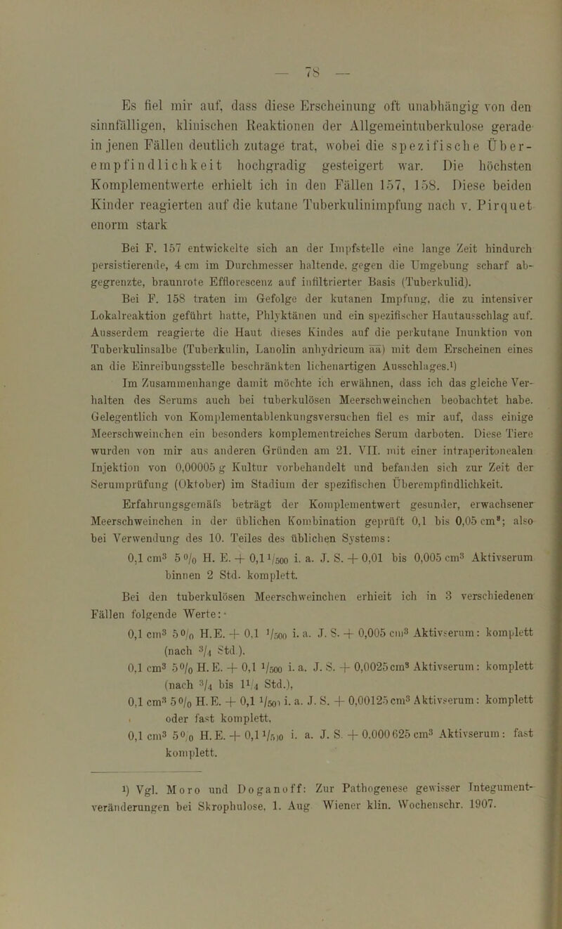 Es fiel mir auf, dass diese Erscheinung oft unabhängig von den sinnfälligen, klinischen Reaktionen der Allgemeintuberkulose gerade in jenen Fällen deutlich zutage trat, wobei die spezifische Über- empfindlichkeit hochgradig gesteigert war. Die höchsten Komplementwerte erhielt ich in den Fällen 157, 158. Diese beiden Kinder reagierten auf die kutane Tuberkulinimpfung nach v. Pirquet enorm stark Bei F. 157 entwickelte sich an der Impfstelle eine lange Zeit hindurch persistierende, 4 cm im Durchmesser haltende, gegen die Umgehung scharf ah- gegrenzte, braunrote Efflorescenz auf infiltrierter Basis (Tuberkulid). Bei F. 158 traten im Gefolge der kutanen Impfung, die zu intensiver Lokalreaktion geführt hatte, Phlyktänen und ein spezifischer Hautausschlag auf. Ausserdem reagierte die Haut dieses Kindes auf die perkutane Inunktion von Tuberkulinsalbe (Tuberkulin, Lanolin anbydricum ää) mit dem Erscheinen eines an die Einreibungsstelle beschränkten lichenartigen Ausschlages.^) Im Zusammenhänge damit möchte ich erwähnen, dass ich das gleiche Ver- halten des Serums auch bei tuberkulösen Meerschweinchen beobachtet habe. Gelegentlich von Komplementablenkungsversuchen fiel es mir auf, dass einige Meerschweinchen ein besonders komplementreiches Serum darboten. Diese Tiere wurden von mir aus anderen Gründen am 21. VII. mit einer infraperitonealen Injektion von 0,00005 g Kultur vorbehandelt und befanden sich zur Zeit der Serum Prüfung (Oktober) im Stadium der spezifischen Überempfindlichkeit. Erfahrungsgemäfs beträgt der Kojnplementwert gesunder, erwachsener Meerschweinchen in der üblichen Kombination geprüft 0,1 bis 0,05 cm*; also bei Verwendung des 10. Teiles des üblichen Systems: 0,1 cm3 5 ö/o H. E. -f 0,11/500 i. a. J. S. + 0,01 bis 0,005 cm^ Aktivserum binnen 2 Std. komplett. Bei den tuberkulösen Meerschweinchen erhieit ich in 3 verschiedenen Fällen folgende Werte:- 0,1 cm3 50/0 H.E. -t- 0,1 1/500 i- a- L S. -f- 0,005 cm3 Aktivserum : komplett (nach 3/i Std ). 0,1 cm3 50/0 H.E. -f 0,1 1/500 i- a. J. S. + 0,0025cm» Aktivserum: komplett (nach 3/4 bis II.4 Std.), 0,1 cm» 50/0 H.E. -f 0,1 1/501 i. a. J. S. -f 0,00125emS Aktivserum: komplett . oder fast komplett, 0,1 cm3 50,0 H.E. -f- 0,11/5)0 i- a. J. S. + 0.000625 cm» Aktivserum : fast komplett. 1) Vgl. Moro und Doganoff: Zur Pathogenese gewisser Tntegument-