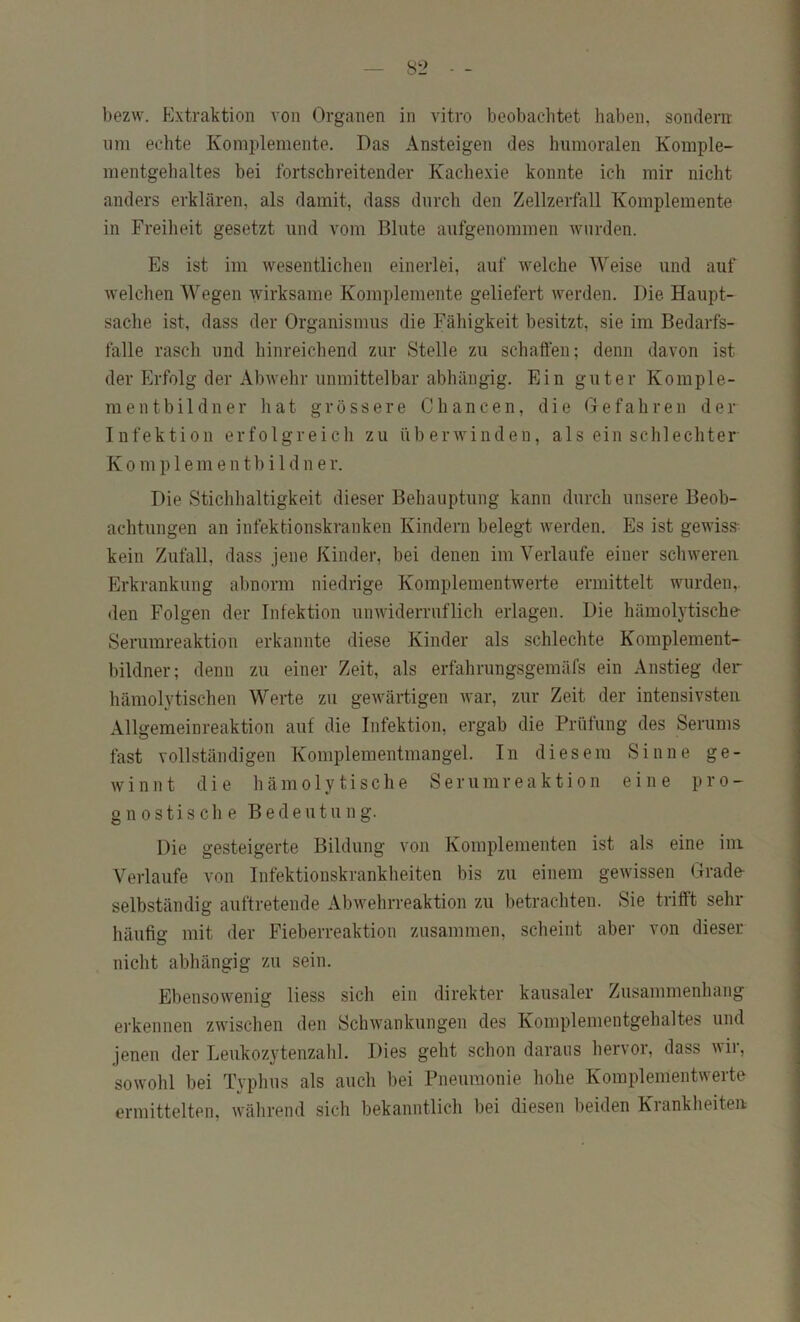 bezw. Extraktion von Organen in vitro beobachtet haben, sondern lim echte Komplemente. Das Ansteigen des humoralen Komple- mentgebaltes bei fortschreitender Kachexie konnte ich mir nicht anders erklären, als damit, dass durch den Zellzerfall Komplemente in Freiheit gesetzt und vom Blute aufgenoramen wurden. Es ist im wesentlichen einerlei, auf welche Weise und auf welchen Wegen wirksame Komplemente geliefert werden. Die Haupt- sache ist, dass der Organismus die Fähigkeit besitzt, sie im Bedarfs- fälle rasch und hinreichend zur Stelle zu schaffen; denn davon ist der Erfolg der Abwehr unmittelbar abhängig. Ein guter Komple- ment b i 1 d n e r li a t grössere Chancen, die Gefahren der Infektion erfolgreich zu überwinden, aiseinschlechter K 0 m p 1 e m e n tb i 1 d n e r. Die Stichhaltigkeit dieser Behauptung kann durch unsere Beob- achtungen an infektionskranken Kindern belegt werden. Es ist gewiss^ kein Zufall, dass jene Kinder, bei denen im Verlaufe einer schweren Erkrankung abnorm niedrige Komplementwerte ermittelt wurden,, den Folgen der Infektion unwiderruflich erlagen. Die hämolytische- Serumreaktion erkannte diese Kinder als schlechte Komplement- bildner; denn zu einer Zeit, als erfahrungsgemäfs ein Anstieg der hämolytischen Werte zu gewärtigen war, zur Zeit der intensivsten Allgemeinreaktion auf die Infektion, ergab die Prüfung des Serums fast vollständigen Komplementmangel. In diesem Sinne ge- winnt die li ä m 01 y t i s c h e S e r u m r e a k t i o n eine pro- gnostische Bedeutung. Die gesteigerte Bildung von Komplementen ist als eine ini Verlaufe von Infektionskrankheiten bis zu einem gewissen Grade- selbständig auftretende Abwehrreaktion zu betrachten. Sie trifft sehr häufig mit der Fieberreaktion zusammen, scheint aber von dieser nicht abhängig zu sein. Ebensowenig liess sich ein direkter kausaler Zusammenhang erkennen zwischen den Schwankungen des Komplementgehaltes und jenen der Leukozytenzalil. Dies geht schon daraus hervor, dass wir, sowohl bei Typhus als auch bei Pneumonie hohe Komplementwerte ermittelten, während sich bekanntlich bei diesen beiden Krankheiten