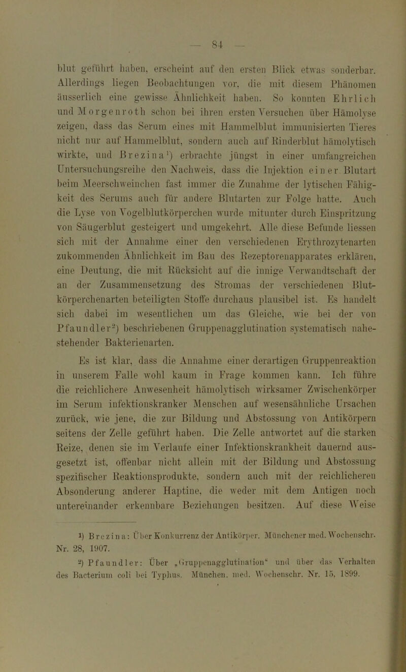 l)lut gefülirt haben, erscheint auf den ersten Blick etwas sonderbar. Allerdings liegen Beobachtungen vor, die mit diesem Pliänomeii äusserlicli eine gewisse Ähnlichkeit liaben. So konnten Ehrlicli und Morgenroth schon bei ihren ersten Versuchen über Hämolyse zeigen, dass das Serum eines mit Hammelblut immunisierten Tieres nicht nur auf Hammelblut, sondern auch auf Binderblut hämolytisch wirkte, und Brezina’) erbrachte jüngst in einer umfangreichen Untersuchungsreihe den Nachweis, dass die Injektion einer Blutart ])eim Meerschweinchen fast immer die Zunahme der lytischen Fähig- keit des Serums auch für andere Blutarten zur Folge hatte. Auch die Lyse von A'ogelblutkörperclien wurde mitunter durch Einspritzung von Säugerblut gesteigert und umgekehrt. Alle diese Befunde liessen sich mit der Annahme einer den verschiedenen Erythrozytenarten zukommenden Ähnlichkeit im Bau des Bezeptorenapparates erklären, eine Deutung, die mit Bücksicht auf die innige Verwandtschaft der an der Zusammensetzung des Stromas der verscliiedenen Blut- körperchenarten beteiligten Stoffe durchaus plausibel ist. Pis handelt sich dabei im wesentlichen um das Gleiclie, wie bei der von Pfaundler^) bescliriebenen Gruppenagglutination systematisch nahe- stehender Bakterienarten. Es ist klar, dass die Annahme einer derartigen Gruppenreaktion in unserem Palle wohl kaum in Frage kommen kann. Ich führe die reichlichere Anwesenheit hämolytisch wirksamer Zwischenkörper im Serum infektionskranker Mensclien auf wesensähnliche Ursachen zurück, wie jene, die zur Bildung und Abstossung von Antikörpern seitens der Zelle geführt haben. Die Zelle antwortet auf die starken Beize, denen sie im Verlaufe einer Infektionskrankheit dauernd aus- gesetzt ist, offenbar nicht allein mit der Bildung und Abstossung spezifischer Beaktionsprodukte, sondern auch mit der reichlicheren Absonderung anderer Haptine, die weder mit dem Antigen noch untereinander erkennbare Beziehungen besitzen. Auf diese AVeise 1) Brezina: ÜL»cr Konkurrenz der Antikör]ier. Münchener ined. Wochenschr. Nr. 28, l',)07. Pfaundler: Über „Wruppcnagglutinalion“ und über da.'< Verhalten des Bacteriuin coli bei 'J'vplius. München, ined. Wochenschr. Nr. 15, 1899.