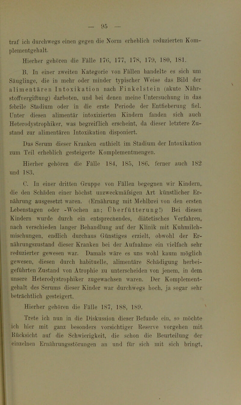 traf ich durchwegs einen gegen die Norm erheblich reduzierten Kom- plementgehalt. Hierher gehören die Fälle 17(i, 177, 178, 179, 180, 181. 13. In einer zweiten Kategorie von Fällen handelte es sich um Säuglinge, die in mehr oder minder tj^pischer Weise das Bild der alimentären Intoxikation nach Finkeistein (akute Nähr- stoffvergiftung) darboten, und bei denen meine Untersuchung in das febrile Stadium oder in die erste Periode der Entfieberung fiel. Unter diesen alimentär intoxizierteii Kindern fanden sich auch Heterodj^strophiker, was begreiflich erscheint, da dieser letztere Zu- stand zur alimentären Intoxikation disponiert. Das Serum dieser Kranken enthielt im Stadium der Intoxikation zum Teil erheblich gesteigerte Komplementmengen. Hierher gehören die Fälle 184, 185, 186, ferner auch 182 und 183. C. In einer dritten Gruppe von Fällen begegnen wir Kindern,, die den Schäden einer höchst unzweckmäfsigen Art künstlicher Er- nährung ausgesetzt waren. (Ernährung mit Mehlbrei von den ersten Lebenstageu oder -Wochen an; Überfütterung!) Bei diesen Kindern wurde durch ein entsprecnendes, diätetisches Verfahren^ nach verschieden langer Behandlung auf der Klinik mit Kuhmilch- mischungen, endlich durchaus Günstiges erzielt, obwohl der Er- nährungszustand dieser Kranken bei der Aufnahme ein vielfach sehr reduzierter gewesen war. Damals wäre es uns wohl kaum möglich gewesen, diesen durch habituelle, alimentäre Schädigung herbei- geführten Zustand von Atrophie zu unterscheiden von jenem, in dem unsere Heterodystrophiker zugewachsen waren. Der Komplement- gehalt des Serums dieser Kinder war durchwegs hoch, ja sogar sehr beträchtlich gesteigert. Hierher gehören die Fälle 187, 188, 189. Trete ich nun in die Diskussion dieser Befunde ein, so möchte ich liier mit ganz besonders vorsichtiger Reserve Vorgehen mit Rücksicht auf die Schwierigkeit, die schon die Beurteilung der einzelnen Ernährungsstörungen an und für sich mit sich bringt.