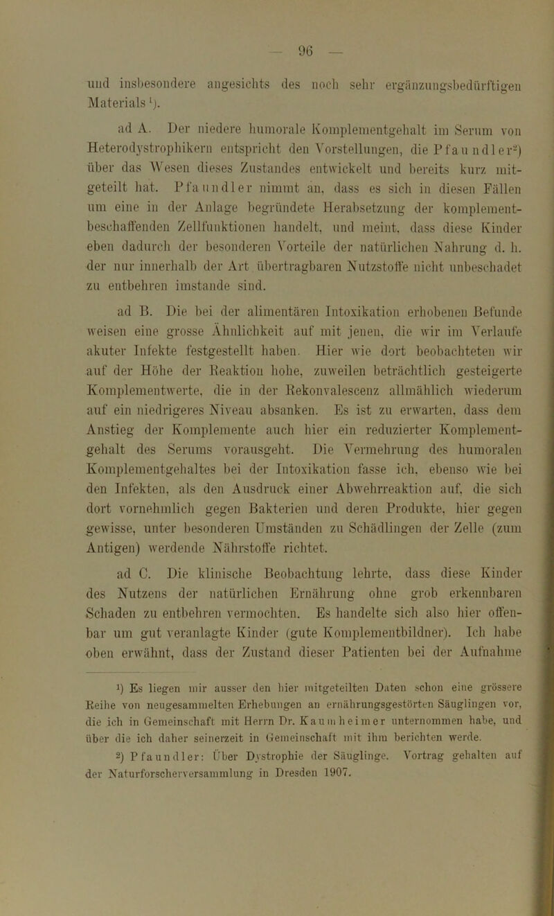 und iiisljesondere angesichts des nocli sehr ergänzungshediirftigen Materials ad A. Der niedere luimorale Koniplementgehalt ini Serum von Heterodystrophikern entspricht den Vorstellungen, die Pfanndler-) über das Wesen dieses Zustandes entwickelt und bereits kurz mit- geteilt liat. Pfaundler nimmt an, dass es sich in diesen Fällen um eine in der Anlage begründete Herabsetzung der komplement- beschaffenden Zellfiinktionen handelt, und meint, dass diese Kinder eben dadurch der besonderen \'orteile der natürliclien Nahrung d. h. der nur innerlialb der Art übertragbaren Nutzstoffe nicht unbeschadet zu entbehren imstande sind. ad B. Die bei der alimentären Intoxikation erhobenen Befunde weisen eine grosse Ähnlichkeit auf mit jenen, die wir im Verlaufe akuter Infekte festgestellt haben. Hier wie dort beobachteten wir auf der Höhe der Beaktion hohe, zuweilen beträchtlich gesteigerte Kom})lementwerte, die in der Kekonvalescenz allmählich Aviederum auf ein niedrigeres Niveau absanken. Es ist zu erwarten, dass dem Anstieg der Komplemente auch hier ein reduzierter Komplement- gehalt des Serums vorausgeht. Die Vermehrung des humoralen Komplementgehaltes bei der Intoxikation fasse ich, ebenso Avie bei den Infekten, als den Ausdruck einer AbAvehrreaktion auf, die sich dort vornehmlich gegen Bakterien und deren Produkte, hier gegen gewisse, unter besonderen Umständen zu Schädlingen der Zelle (zum Antigen) Averdende Nährstoffe richtet. ad C. Die klinische Beobachtung lehrte, dass diese Kinder des Nutzens der natürlichen Plrnährung ohne grob erkennbaren Schaden zu entbehren vermochten. Es handelte sich also liier offen- bar um gut veranlagte Kinder (gute Komplementbildner). Ich habe oben envähnt, dass der Zustand dieser Patienten bei der Aufnahme 9 Es liegen mir ausser den liier mitgeteilten Daten schon eine grössere Reihe von neugesamin eiten Erhebungen an ernälirungsgestörten Säuglingen vor, die ich in Gemeinschaft mit Herrn Dr. Kaumheimer unternommen habe, und über die ich daher seinerzeit in Gemeinschaft mit ihm berichten werde. 2) Pfaundler: Über Dystrophie der Säuglinge. Vortrag gehalten auf der Naturforscherversammlung in Dresden 1907.