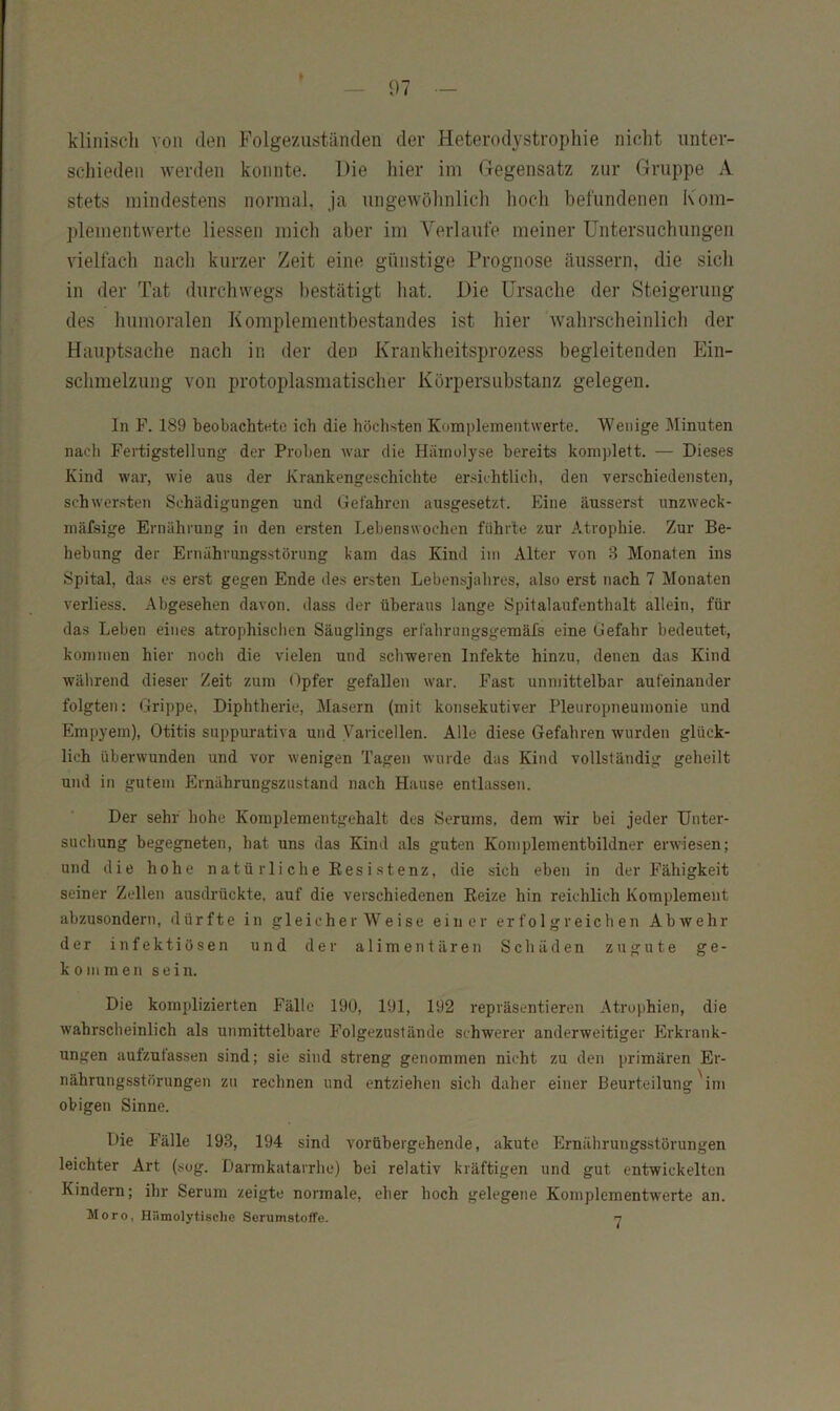 klinisch von den Folgezuständen der Heterodystrophie nicht unter- schieden werden konnte. Die hier im Gegensatz zur Gruppe A stets mindestens normal, ja ungewöhnlich hoch beliindenen K'om- plementwerte Hessen mich aber im Verlaufe meiner Untersuchungen vielfach nach kurzer Zeit eine giinstige Prognose äussern, die sich in der Tat durchwegs bestätigt liat. Die Ursache der Steigerung des humoralen Komplementbestandes ist hier wahrscheinlich der Hauptsache nach in der den Krankheitsprozess begleitenden Ein- schmelzung von protoplasmatischer Körpersubstanz gelegen. In F. 189 beobachtete ich die höchsten Komplementwerte. Wenige Minuten nacli Fertigstellung der Proben war die Hämolyse bereits komplett. — Dieses Kind war, wie aus der Krankengeschichte ersichtlich, den verschiedensten, schwersten Schädigungen und Gefahren ausgesetzt. Eine äusserst unzweck- mäfsige Ernährung in den ersten Lebenswochen führte zur Atrophie. Zur Be- hebung der Ernährungsstörung kam das Kind im Alter von 3 Monaten ins Spital, da.s es erst gegen Ende des ersten Lebensjahres, also erst nach 7 Monaten verliess. Abgesehen davon, dass der überaus lange Spitalaufenthalt allein, für das Leben eines atrophischen Säuglings erfahrungsgemäfs eine Gefahr bedeutet, kommen hier noch die vielen und schweren Infekte hinzu, denen das Kind während dieser Zeit zum Opfer gefallen war. Fast unmittelbar aufeinander folgten: Grippe, Diphtherie, Masern (mit konsekutiver Pleuropneumonie und Empyem), Otitis suppurativa und Varicellen. Alle diese Gefahren wurden glück- lich überwunden und vor wenigen Tagen wurde das Kind vollständig geheilt und in gutem Ernährungszustand nach Hause entlassen. Der sehr hohe Komplementgehalt des Serums, dem wir bei jeder Unter- suchung begegneten, hat uns das Kind als guten Komplementbildner erwiesen; und die hohe natürliche Kesistenz, die sich eben in der Fähigkeit seiner Zellen ausdrückte, auf die verschiedenen Eeize hin reichlich Komplement abzusondern, dürfte in gleicherweise einer erfolgreichen Abwehr der infektiösen und der alimentären Schäden zugute ge- kommen sein. Die komplizierten Fälle 190, 191, 192 repräsentieren Atrophien, die wahrscheinlich als unmittelbare Folgezustände schwerer anderweitiger Erkrank- ungen aufzufassen sind; sie sind streng genommen nicht zu den primären Er- nährungsstörungen zu rechnen und entziehen sich daher einer Beurteilung'im obigen Sinne. Die Fälle 193, 194 sind vorübergehende, akute Ernährungsstörungen leichter Art (.sog. Darmkatarrhe) bei relativ kräftigen und gut entwickelten Kindern; ihr Serum zeigte normale, eher hoch gelegene Komplementwerte an.