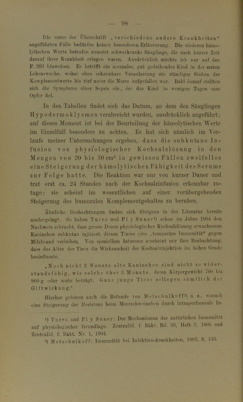 Die unter der Überschrift „verschiedene andere Krankheiten“ angeführten Fälle bedürfen keiner besonderen Erläuterung. Die niederen hämo- lytischen Werte betrafen zumeist schwerkranke Säuglinge, die nach kurzer Zeit darauf ihrer Krankheit erlegen waren. Ausdrücklich möchte ich nur auf den F. 208 hinweisen. Er betritft ein normales, gut gedeihendes Kind in der ersten Lebenswoche, wobei ohne erkennbare Veranlassung ein ständiges Sinken der Komplementwerte bis tief unter die Norm aufgefallen war. Bald darauf stellten sich die Symptome einer Sepsis ein, der das Kind in wenigen Tagen zum Opfer fiel. In den Tabellen findet sich das Datum, an dem den Säuglingen H y p 0 d e rm 0 k 1 y s m e n verabreicht wurden, ausdrücklich angeführt: auf dieses Moment ist bei der Beurteilung der hämolytischen Werte im Einzelfall besonders zu achten. Es hat sich nämlich im Ver- laufe meiner Untersuchungen ergeben, dass die subkutane In- fusion von physi'ologischer Kochsalzlösung in den Mengen von 20 bis 30 cm^ in gewissen Fällen zweifellos eine Steigerung der h ämolytischen Fähigkeit des Serums zur Folge hatte. Die lieaktion war nur von kurzer Dauer und trat erst ca. 24 Stunden nach der Kochsalzinfüsion erkennbar zu- tage; sie scheint im wesentlichen auf einer vorübergehenden Steigerung des humoralen Komplementgehaltes zu beruhen. Ähnliche Beobachtungen finden sich übrigens in der Liferatur bereits niedergelegt. So haben Turr(3 und Pi y Suneri) schon im Jahre 1904 den Nachweis erbracht, dass grosse Dosen physiologischer Kochsalzlösung erwachsenen Kaninchen subkutan injiziert, diesen Tieren eine „temporäre Immunität“ gegen Milzbrand verleihen. Von speziellem Interesse erscheint mir ihre Beobachtung, dass das Alfer der Tiere die Wirksamkeit der Kochsalzinjektion im hohen Grade beeinflusste. „Noch nicht 2 .Monate alte Kaninchen sind nicht so wider- standsfähig, wie solche über 8 Monate, deren Körpergewicht 700 bis 900g oder mehr beträgt. Ganz junge Tiere erliegen sämtlich der Gi ftwirkung.“ Hierher geliören auch die Befunde von Metschnikoff^) u. a.. wonach eine Steigerung der Besistenz beim Meerschweinchen durch intiaperitoneale In- 1) Turrö und Pi y Sun er: Der Mechanismus der natürlichen Immunität auf phvsiologischer Grundlage. Zentralbl. f. Bakt. Bd. 89, Heft 2, 190o und Zentralbl. f. Bakt. Nr. 1, 1904. 2) Metschnikoff: Immunität bei Infektionskrankheiten, 1902, S. 138.