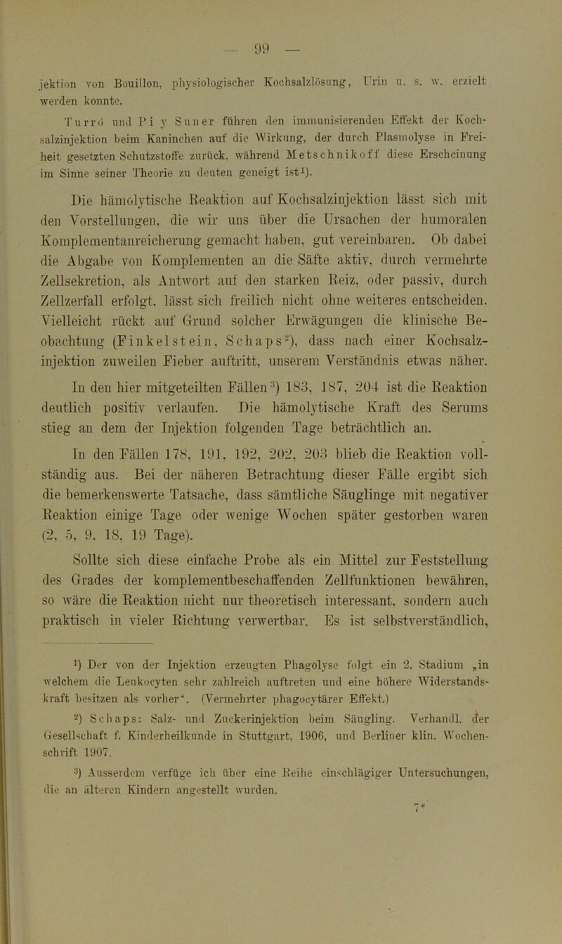 jektion von Bouillon, j)liysiologischer Kochsalzlösung, IMn u. s. w. erzielt werden konnte. Turrö und Pi y Suner führen den immunisierenden Effekt der Koch- salzinjektion beim Kaninchen auf die Wirkung, der durch Plasmolyse in Frei- heit gesetzten Schutzstoffe zurück, während Metschnikoff diese Erscheinung im Sinne seiner 'J’heorie zu deuten geneigt i.st^). Die häiiiolytische Reaktion auf Kochsalzinjektion lässt sich mit den Vorstellungen, die wir uns über die Ursachen der humoralen Komplementanreiclierung gemacht haben, gut vereinbaren. Ob dabei die Abgabe von Komplementen an die Säfte aktiv, durch vermehrte Zellsekretion, als Antwort auf den starken Reiz, oder passiv, durch Zellzerfall erfolgt, lässt sich freilich nicht ohne weiteres entscheiden. Vielleicht rückt auf Grund solcher Erwägungen die klinische Be- obachtung (Finkeist ein, Schaps-), dass nach einer Kochsalz- injektion zuweilen Fieber auftritt, unserem Verständnis etwas näher. ln den hier mitgeteilten Fällen^) 183, 187, 2Ü4 ist die Reaktion deutlich positiv verlaufen. Die hämolytische Kraft des Serums stieg an dem der Injektion folgenden Tage beträchtlich an. ln den Fällen 178, 191, 192, 202, 203 blieb die Reaktion voll- ständig aus. Bei der näheren Betrachtung dieser Fälle ergibt sich die bemerkenswerte Tatsache, dass sämtliche Säuglinge mit negativer Reaktion einige Tage oder wenige Wochen später gestorben waren (2, 5, 9. 18, 19 Tage). Sollte sich diese einfache Probe als ein Mittel zur Feststellung des Grades der komplementbeschaffenden Zellfunktionen bewähren, so wäre die Reaktion nicht nur theoretisch interessant, sondern auch praktisch in vieler Richtung verwertbar. Es ist selbstverständlich, 0 Der von der Injektion erzeugten Phagolyse folgt ein 2. Stadium „in welchem die Leukocyten sehr zahlreich auftreten und eine höhere Widerstands- kraft besitzen als vorher“. (Vermehrter ])hagocytärer Effekt.) Scliaps; Salz- und Zuckerinjektion beim Säugling. Verhandl. der Gesellschaft f. Kinderheilkunde in Stuttgart, 1906, und Berliner klin. Wochen- schrift 1907. 3) Ausserdem verfüge ich über eine Peihe einschlägiger Untersuchungen, die an älteren Kindern angestellt wurden.