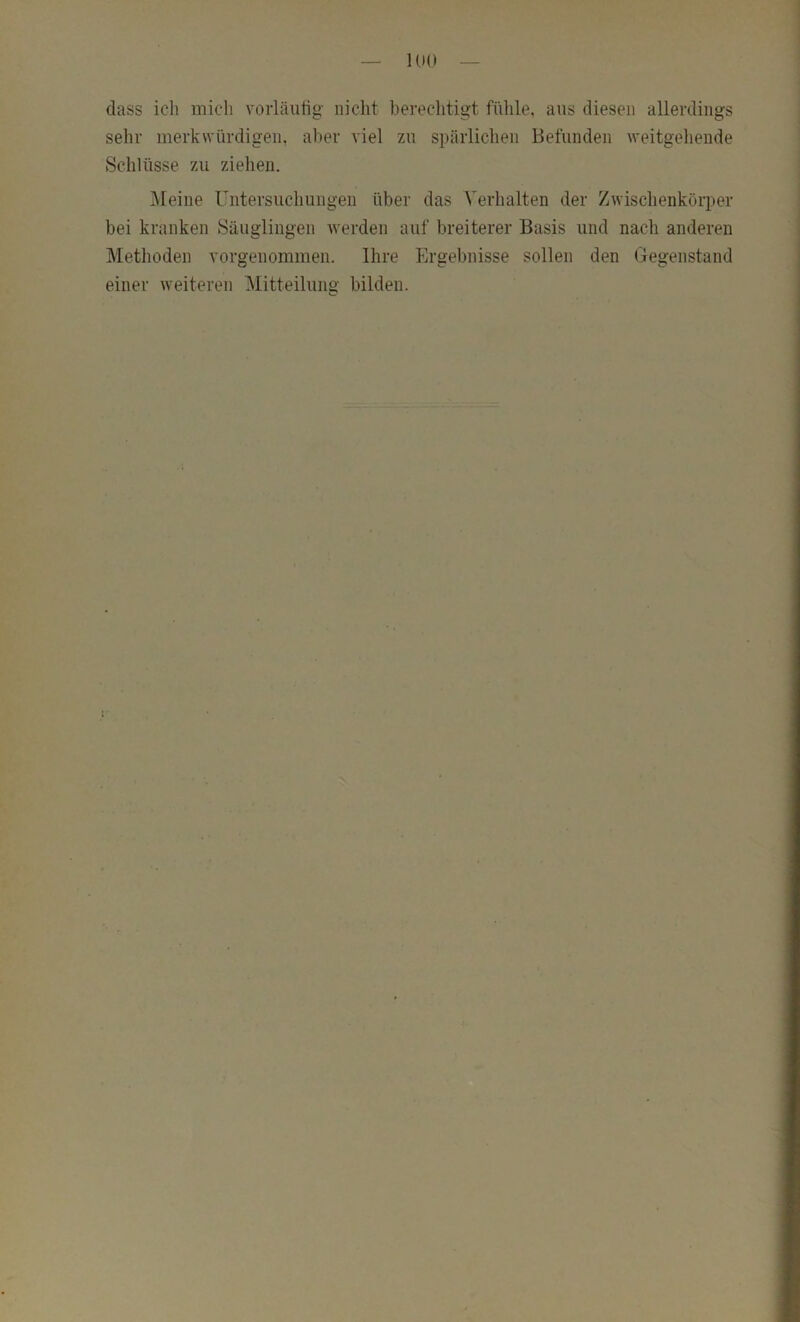 lUO dass ich mich voiiäulig nicht berechtigt fühle, aus diesen allerdings sehr merkwürdigen, aber viel zu spärlichen Befunden weitgeliende Schlüsse zu ziehen. Meine Untersuchungen über das Verhalten der Zwischenkörper bei kranken Säuglingen werden auf breiterer Basis und nach anderen Methoden vorgenommen. Ihre Ergebnisse sollen den Gegenstand einer weiteren Mitteiluno- bilden. C*
