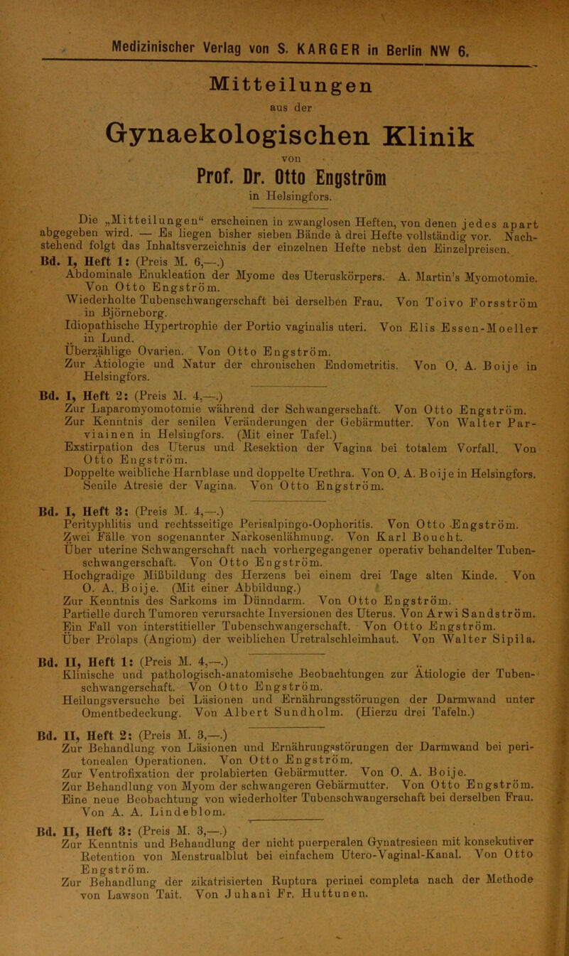 Medizinischer Verlag von S. KARGER in Berlin NW 6. Mitteilungen aus der Gynaekologischen Klinik von Prof. Dr. Otto Engström in HeJsingfors. Die „Mitteilungen“ erscheinen in zwanglosen Heften, von denen jedes apart abgegeben wird. — Es liegen bisher sieben Bände ä drei Hefte vollständig vor. Nach- stehend folgt das Inhaltsverzeichnis der einzelnen Hefte nebst den Einzelpreisen. Bd. I, Heft 1: (Preis M. 6,—.) Abdominale Enukleation der Myome des Uteruskörpers. A. Martin’s Myomotomie. Von Otto Engström. Wiederholte Tubenschwangerschaft bei derselben Frau. Von Toivo Forsström in Björneborg. Idiopathische Hypertrophie der Portio vaginalis uteri. Von Elis Essen-Moeller in Lund. Übei’zählige Ovarien. Von Otto Engström. Zur Ätiologie und Natur der chronischen Endometritis. Von 0. A. Boije in Helsingfors. Bd. I, Heft 2; (Preis M. 4,—.) Zur Laparomyomotomie während der Schwangerschaft. Von Otto Engström. Zur Kenntnis der senilen Veränderungen der Gebärmutter. Von Walter Par- viainen in Helsingfors. (Mit einer Tafel.) Exstirpation des Uterus und Besektion der Vagina bei totalem Vorfall. Von Otto Engström. Doppelte weibliche Harnblase und doppelte Urethra. Von 0. A. Boije in Helsingfors. Senile Atresie der Vagina. Von Otto Engström. Bd. I, Heft 3: (Preis M. 4,—.) Perityphlitis und rechtsseitige Perisalpingo-Oophoritis. Von Otto Engström. Zwei Fälle von sogenannter Narkosenlähmung. Von Karl Boucht. Uber uterine Schwangerschaft nach vorhergegangener operativ behandelter Tuben- schwangerschaft. Von Otto Engström. Hochgradige Mißbildung des Herzens bei einem drei Tage alten Kinde. Von 0. A. Boije. (Mit einer Abbildung.) Zur Kenntnis des Sarkoms im Uiinndarm. Von Otto Engström. Partielle durch Tumoren verursachte Inversionen des Uterus. Von Arwi Sandström. Ein Fall von interstitieller Tubenschwangerschaft. Von Otto Engström. Uber Prolaps (Angiom) der weiblichen Uretralschleimhaut. Von Walter Sipila. Bd. II, Heft 1: (Preis M. 4,—.) ^ Klinische und pathologisch-anatomische Beobachtungen zur Ätiologie der Tuben- schwangerschaft. Von Otto Engström. Heilungsversuche bei Läsionen und Ernährungsstörungen der Darmwand unter Omentbedeckung. Von Albert Sundholm. (Hierzu drei Tafeln.) Bd. II, Heft 2: (Preis M. 3,—.) Zur Behandlung von Läsionen und Ernährungsstörungen der Darmwand bei peri- tonealen Operationen. Von Otto Engström. Zur Ventrofixation der prolabierten Gebärmutter. Von 0. A. Boije. Zur Behandlung von Myom der schwangeren Gebärmutter. Von Otto Engström. Eine neue Beobachtung von wiederholter Tubenschwangerschaft bei derselben Frau. Von A. A. Lindeblom. Bd. II, Heft 3: (Preis M. 3,—.) Zur Kenntnis und Behandlung der nicht puerperalen Gynatresieen mit konsekutiver Retention von Menstrualblut bei einfachem Utero-Vaginal-Kanal. Von Otto Engström. Zur Behandlung der zikatrisierten Ruptura perinei completa nach der Methode von Lawsou Tait. Von Juhani Fr. Huttunen.