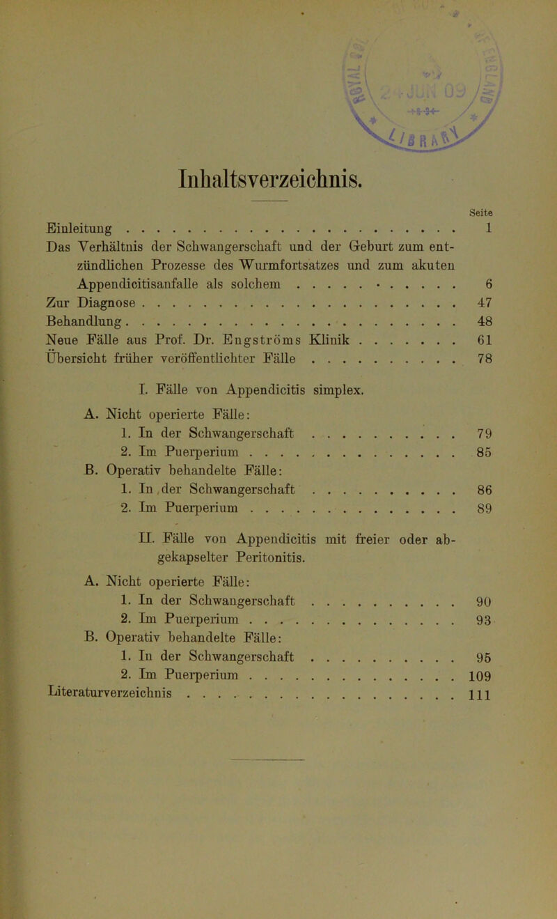 Inhaltsverzeichnis. Seite Einleitung 1 Das Verhältnis der Schwangerschaft und der Geburt zum ent- zündlichen Prozesse des Wurmfortsatzes und zum akuten Appendicitisanfalle als solchem • 6 Zur Diagnose 47 Behandlung 48 Neue Fälle aus Prof. Dr. Eugströms Klinik 61 Übersicht früher veröffentlichter Fälle 78 I. Fälle von Appendicitis simplex. A. Nicht operierte Fälle: 1. In der Schwangerschaft 79 2. Im Puerperium 85 ß. Operativ behandelte Fälle: 1. In .der Schwangerschaft 86 2. Im Puerperium 89 U. Fälle von Appendicitis mit freier oder ab- gekapselter Peritonitis. A. Nicht operierte Fälle: 1. In der Schwangerschaft 90 2. Im Puerperium 93 B. Operativ behandelte Fälle: 1. In der Schwangerschaft 95 2. Im Puerperium 109 Literaturverzeichnis 111