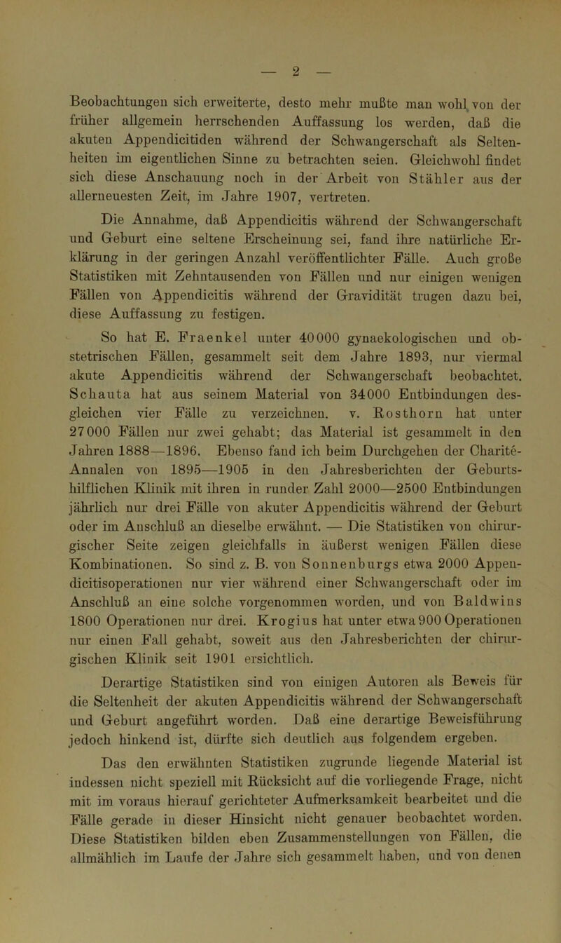 Beobachtungen sich erweiterte, desto mehr mußte man wohl von der früher allgemein herrschenden Auffassung los werden, daß die akuten Appendicitiden während der Schwangerschaft als Selten- heiten im eigentlichen Sinne zu betrachten seien. Gleichwohl findet sich diese Anschauung noch in der Arbeit von Stähler aus der allerneuesten Zeit, im Jahre 1907, vertreten. Die Annahme, daß Appendicitis während der Schwangerschaft und Geburt eine seltene Erscheinung sei, fand ihre natürliche Er- klärung in der geringen Anzahl veröffentlichter Fälle. Auch große Statistiken mit Zehntausenden von Fällen und nur einigen wenigen Fällen von Appendicitis während der Gravidität trugen dazu bei, diese Auffassung zu festigen. So hat E. Fraenkel unter 40000 gynaekologischen und ob- stetrischen Fällen, gesammelt seit dem Jahre 1893, nur viermal akute Appendicitis während der Schwangerschaft beobachtet. Schauta hat aus seinem Material von 34000 Entbindungen des- gleichen vier Fälle zu verzeichnen, v. Rosthorn hat unter 27 000 Fällen nur zwei gehabt; das Material ist gesammelt in den Jahren 1888—1896. Ebenso fand ich beim Durchgehen der Charite- Annalen von 1895—1905 in den Jahresberichten der Geburts- hilflichen Klinik mit ihren in runder Zahl 2000—2500 Entbindungen jährlich nui' drei Fälle von akuter Appendicitis während der Geburt oder im Anschluß an dieselbe erwähnt. — Die Statistiken von chirur- gischer Seite zeigen gleichfalls in äußerst wenigen Fällen diese Kombinationen. So sind z. B. von Sonnenburgs etwa 2000 Appen- dicitisoperationen nur vier während einer Schwangerschaft oder im Anschluß an eine solche vorgenommen worden, und von Baldwins 1800 Operationen nur drei. Krogius hat unter etwa900 Operationen nur einen Fall gehabt, soweit aus den Jahresberichten der chirur- gischen Klinik seit 1901 ersichtlich. Derartige Statistiken sind von einigen Autoren als Beweis für die Seltenheit der akuten Appendicitis während der Schwangerschaft und Geburt angeführt worden. Daß eine derartige Beweisführung jedoch hinkend ist, dürfte sich deutlich aus folgendem ergeben. Das den erwähnten Statistiken zugrunde liegende Material ist indessen nicht speziell mit Rücksicht auf die vorliegende Frage, nicht mit im voraus hierauf gerichteter Aufmerksamkeit bearbeitet und die Fälle gerade in dieser Hinsicht nicht genauer beobachtet worden. Diese Statistiken bilden eben Zusammenstellungen von Fällen, die allmählich im Laufe der Jahre sich gesammelt haben, und von denen