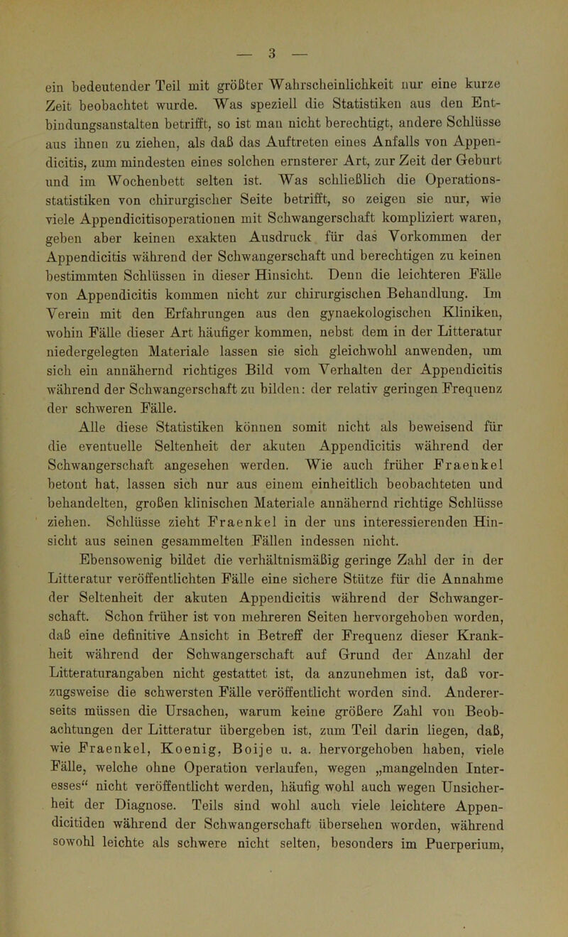 ein bedeutender Teil mit größter Wahrscheinlichkeit nur eine kurze Zeit beobachtet wurde. Was speziell die Statistiken aus den Ent- bindungsanstalten betrifft, so ist man nicht berechtigt, andere Schlüsse aus ihnen zu ziehen, als daß das Auftreten eines Anfalls von Appen- dicitis, zum mindesten eines solchen ernsterer Art, zur Zeit der Geburt und im Wochenbett selten ist. Was schließlich die Operations- statistiken von chirurgischer Seite betrifft, so zeigen sie nur, wie viele Appendicitisoperationen mit Schwangerschaft kompliziert waren, gehen aber keinen exakten Ausdruck für das Vorkommen der Appendicitis während der Schwangerschaft und berechtigen zu keinen bestimmten Schlüssen in dieser Hinsicht. Denn die leichteren Fälle von Appendicitis kommen nicht zur chirurgischen Behandlung. Im Verein mit den Erfahrungen aus den gynaekologischeu Kliniken, wohin FäUe dieser Art häufiger kommen, nebst dem in der Litteratur niedergelegten Materiale lassen sie sich gleichwohl anwenden, um sich ein annähernd richtiges Bild vom Verhalten der Appendicitis während der Schwangerschaft zu bilden: der relativ geringen Frequenz der schweren Fälle. Alle diese Statistiken können somit nicht als beweisend für die eventuelle Seltenheit der akuten Appendicitis während der Schwangerschaft angesehen werden. Wie auch früher Fraenkel betont hat, lassen sich nur aus einem einheitlich beobachteten und behandelten, großen klinischen Materiale annähernd richtige Schlüsse ziehen. Schlüsse zieht Fraenkel in der uns interessierenden Hin- sicht aus seinen gesammelten Fällen indessen nicht. Ebensowenig bildet die verhältnismäßig geringe Zahl der in der Litteratur veröffentlichten Fälle eine sichere Stütze für die Annahme der Seltenheit der akuten Appendicitis während der Schwanger- schaft. Schon früher ist von mehreren Seiten hervorgehoben worden, daß eine definitive Ansicht in Betreff der Frequenz dieser Krank- heit während der Schwangerschaft auf Grund der Anzahl der Litteraturangaben nicht gestattet ist, da anzunehmen ist, daß vor- zugsweise die schwersten Fälle veröffentlicht worden sind. Anderer- seits müssen die Ursachen, warum keine größere Zahl von Beob- achtungen der Litteratur übergeben ist, zum Teil darin liegen, daß, wie Fraenkel, Koenig, Boije u. a. hervorgehoben haben, viele Fälle, welche ohne Operation verlaufen, wegen „mangelnden Inter- esses“ nicht veröffentlicht werden, häufig wohl auch wegen Unsicher- heit der Diagnose. Teils sind wohl auch viele leichtere Appen- dicitiden während der Schwangerschaft übersehen worden, während sowohl leichte als schwere nicht selten, besonders im Puerperium,