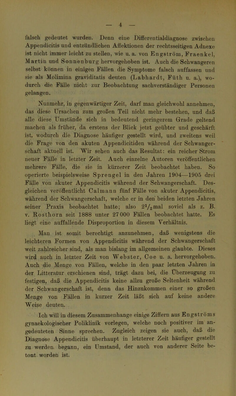 falsch gedeutet wurden. Denn eiue Differeutialdiagnose zwischeu Appeudicitis und entzündlichen Affektionen der rechtsseitigen Adnexe ist nicht immer leicht zu stellen, wie u. a. von Engström, Fraenkel, Martin und Sonnenburg hervorgehoben ist. Auch die Schwangeren selbst können in einigen Fällen die Symptome falsch auffassen und sie als Molimina graviditatis deuten (Labhardt, Füth u. a.), wo- durch die Fälle nicht zur Beobachtung sachverständiger Personen gelangen. Nunmehr, in gegenwärtiger Zeit, darf man gleichwohl annehmen, das diese Ursachen zum großen Teil nicht mehr bestehen, und daß alle diese Umstände sich in bedeutend geringerem Grade geltend machen als früher, da erstens der Blick jetzt geübter und geschärft ist, wodurch die Diagnose häufiger gestellt wird, und zweitens weil die Frage von den akuten Appendicitiden während der Schwanger- schaft aktuell ist. Wir sehen auch das Resultat: ein reicher Strom neuer Fälle in letzter Zeit. Auch einzelne Autoren veröffentlichen mehrere Fälle, die sie in kürzerer Zeit beobachtet haben. So operierte beispielsweise Sprengel in den Jahren 1904—1905 drei FäUe von akuter Appendicitis während der Schwangerschaft. Des- gleichen veröffentlicht Calmanu fünf Fälle von akuter Appendicitis, während der Schwangerschaft, welche er in den beiden letzten Jahren seiner Praxis beobachtet hatte; also soviel als z. B. V. Rosthorn seit 1888 unter 27 000 Fällen beobachtet hatte. Es i liegt eine auffallende Disproportion in diesem Verhältnis. Man ist somit berechtigt anzunehmen, daß wenigstens die leichteren Formen von Appendicitis während der Schwangerschaft weit zahlreicher sind, als man bislang im allgemeinen glaubte. Dieses wird^auch in letzter Zeit von Webster, Coe u. a. hervorgehoben. Auch-die Menge von Fällen, welche in den paar letzten Jahren in der Litteratur erschienen sind, trägt dazu bei, die Überzeugung zu festigen, daß die Appendicitis keine allzu große Seltenheit während der Schwangerschaft ist, denn das Hinzukommen einer so großen Menge von Fällen in kurzer Zeit läßt sich auf keine andere Weise deuten. Ich will in diesem Zusammenhänge einige Ziffern aus Engströms gynaekologischer Poliklinik vorlegen, welche noch positiver im an- gedeuteten Sinne sprechen. Zugleich zeigen sie auch, daß die Diagnose Appendicitis überhaupt in letzterer Zeit häufiger gestellt zu werden, begann, ein Umstand, der auch von anderer Seite be- tont worden ist.