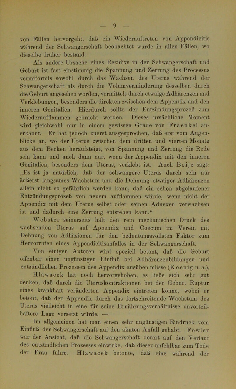 von Fällen hervorgelit, daß ein Wiederauftreten von Appendicitis während der Schwangerschaft beobachtet wurde in allen Fällen, wo dieselbe früher bestand. Als andere Ursache eines Rezidivs in der Schwangerschaft und Geburt ist fast einstimmig die Spannung und Zerrung des Processus vermiformis sowohl durch das Wachsen des Uterus während der Schwangerschaft als durch die Volumverminderung desselben durch die Geburt angesehen worden, vermittelt durch etwaige Adhärenzen und Verklebungen, besonders die direkten zwischen dem Appendix und den inneren Genitalien. BLierdurch sollte der Entzündungsprozeß zum Wiederaufflammen gebracht werden. Dieses ursächliche Moment wird gleichwohl nur in einem gewissen Grade von Fraenkel an- erkannt. Er hat jedoch zuerst ausgesprochen, daß erst vom Augen- blicke an, wo der Uterus zwischen dem dritten und vierten Monate aus dem Becken heraufsteigt, von Spannung und Zerrung die Rede sein kann und auch dann nur, wenn der Appendix mit den inneren Genitalien, besonders dem Uterus, verklebt ist. Auch Boije sagt: „Es ist ja natürlich, daß der schwangere Uterus durch sein nur äußerst langsames Wachstum und die Dehnung etwaige]’ Adhärenzen allein nicht so gefährlich werden kann, daß ein schon ahgelaufener Entzündungsprozeß von neuem aufflammeu würde, wenn nicht der Appendix mit dem Uterus selbst oder seinen Adnexen verwachsen ist und dadurch eine Zerrung entstehen kann.“ Webster seinerseits hält den rein mechanischen Druck des wachsenden Uterus auf Appendix und Coecum im Verein mit Dehnung von Adhäsionen für den bedeutungsvollsten Faktor zum Hervorrufen eines Appendicitisanfalles in der Schwangerschaft. Von einigen Autoren wird speziell betont, daß die Geburt olfenbar einen ungünstigen Einfluß bei Adhärenzenbildungen und entzündlichen Prozessen des Appendix ausüben müsse (Koenig u. a.). Hlawacek hat noch hervorgehoben, es ließe sich sehr gut denken, daß durch die Uteruskontraktionen bei der Geburt Ruptur eines krankhaft veränderten Appendix eintreten könne, Avobei er betont, daß der Appendix durch das fortschreitende Wachstum des Uterus vielleicht in eine für seine Ernährungsverhältnisse unvorteil- haftere Lage versetzt würde. — Im allgemeinen hat man einen sehr ungünstigen Eindruck vom Einfluß der Schwangerschaft auf den akuten Anfall gehabt. Fowler war der Ansicht, daß die Schwangerschaft derart auf den Verlauf des entzündlichen Prozesses einwirke, daß dieser unfehlbar zum Tode der Frau führe. Hlawacek betonte, daß eine während der