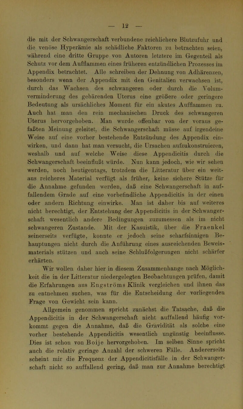 die mit der Schwangerschaft verbundene reichlichere Blutzufuhr und die venöse Hyperämie als schädliche Faktoren zu betrachten seien, während eine dritte Gruppe von Autoren letztere im Gegenteil als Schutz vor dem Aufflammeii eines früheren entzündlichen Prozesses im Appendix betrachtet. Alle schreiben der Dehnung von Adhärenzen, besonders wenn der Appendix mit den Genitalien verwachsen ist, durch das Wachsen des schwangeren oder durch die Yoluni- vermiuderung des gebärenden Uterus eine größere oder geringere Bedeutung als ursäcliliches Moment für ein akutes Aufflamraen zu. Auch hat man den rein mechanischen Druck des schwangeren Uterus hervorgehoben. Man wurde offenbar von der voraus ge- faßten Meinung geleitet, die Schwangerschaft müsse auf irgendeine Weise auf eine vorher bestehende Entzündung des Appendix ein- Avirken, und dann hat man versucht, die Ursachen aufzukonstruieren, weshalb und auf welche Weise diese Appendicitis durch die Schwangerschaft beeinflußt wüi’de. Nun kann jedoch, wie wir sehen werden, noch heutigentags, trotzdem die Litteratur über ein weit- aus reicheres Material verfügt als früher, keine sichere Stütze für die Annahme gefunden werden, daß eine Schwangerschaft in auf- fallendem Grade auf eine vorbetindliche Appendicitis in der einen oder andern Richtung einwirke. Man ist daher bis auf weiteres nicht berechtigt, der Entstehung der Appendicitis in der Schwanger- schaft wesentlich andere Bedingungen zuzumessen als im nicht schwangeren Zustande. Mit der Kasuistik, über die Fraenkel seinerseits verfügte, konnte er jedoch seine scharfsinnigen Be- hauptungen nicht durch die Anführung eines ausreichenden Beweis- materials stützen und auch seine Schlußfolgerungen nicht schärfer erhärten. Wir wollen daher hier in diesem Zusammenhänge nach Möglich- keit die in der Litteratur niedergelegten Beobachtungen prüfen, damit die Erfahrungen aus Engströms Klinik vergleichen und ihnen das zu entnehmen suchen, was für die Entscheidung der vorliegendeu Frage von Gewicht sein kann. Allgemein genommen spricht zunächst die Tatsache, daß die Appendicitis in der Schwangerschaft nicht auffallend häufig vor- kommt gegen die Annahme, daß die Gravidität als solche eine vorher bestehende Appendicitis wesentlich ungünstig beeinflusse. Dies ist schon von Boije hervorgehoben. Im selben Sinne spricht auch die relativ geringe Anzahl der schweren Fälle. Andererseits scheint mir die Frequenz der Appendicitisfälle in der Schwanger- schaft nicht so auffallend gering, daß man zur Annahme berechtigt