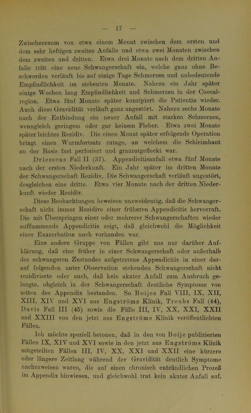 Zwischenraum von etwa einem Monat zwischen dem ersten und dem sehr heftigen zweiten Anfalle und etwa zwei Monaten zwischen dem zweiten und dritten. Etwa drei Monate nach dem dritten An- fälle tritt eine neue Schwangerschaft ein, welche ganz ohne Be- schwerden verläuft bis auf einige Tage Schmerzen und unbedeutende Empfindlichkeit im siebenten Monate. Nahezu ein Jahr später- einige Wochen lang Empfindlichkeit und Schmerzen in der Coecal- region. Etwa fünf Monate später konzipiert die Patientin wieder. Auch diese Gravidität verläuft ganz ungestört. Nahezu sechs Monate nach der Entbindung ein neuer Anfall mit starken Schmerzen, wenngleich geringem oder gar keinem Eieber. Etwa zwei Monate später leichtes Rezidiv. Die einen Monat später erfolgende Operation bringt einen Wurmfortsatz zutage, an welchem die Schleimhaut an der Basis fast pei-foriert und graurotgefleckt war. Driessens Fall II (37). Appendicitisanfall etwa fünf Monate nach der ersten Niederkunft. Ein Jahr später im dritten Monate der Schwangerschaft Rezidiv. Die Schwangerschaft verläuft ungestört, desgleichen eine dritte. Etwa vier Monate nach der dritten Nieder- kunft wieder Rezidiv. Diese Beobachtungen beweisen unzweideutig, daß die Schwanger- schaft nicht immer Rezidive einer früheren Appendicitis hervorruft. Die mit Überspringen einer oder mehrerer Schwangerschaften wieder auffiammende Appendicitis zeigt, daß gleichwohl die Möglichkeit einer Exazerbation noch vorhanden war. Eine andere Gruppe von Fällen gibt uns nur darüber Auf- klärung, daß eine früher in einer Schwangerschaft oder außerhalb des schwangeren Zustandes aufgetretene Appendicitis in einer dar- auf folgenden unter Observation stehenden Schwangerschaft nicht rezidivierte oder auch, daß kein akuter Anfall zum Ausbruch ge- langte, obgleich in der Schwangerschaft deutliche Symptome von seiten des Appendix bestanden. So Boijes Fall VIII, IX, XII, XIII, XIV und XVI aus Engströms Klinik, Treubs Fall (44), Davis Fall III (45) sowie die Fälle in, IV, XX, XXI, XXn und XXIII von den letzt aus Engströms Klinik veröffentlichten Fällen. Ich möchte speziell betonen, daß in den von Boije publizierten Fällen IX, XIV und XVI sowie in den jetzt aus Engströms Klinik mitgeteilten Fällen III, IV, XX, XXI und XXII eine kürzere oder längere Zeitlang während der Gravidität deutlich Symptome nachzuweisen waren, die auf einen chronisch entzündlichen Prozeß im Appendix hinwiesen, und gleichwohl trat kein akuter Anfall auf.